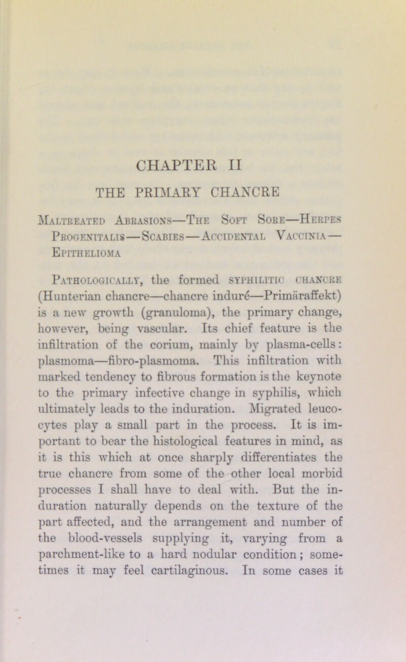 THE PRIMARY CHANCRE Maltreated Abrasions—The Soft Sore—Herpes Pbogenitalis—Scabies—Accidental Vaccinia— Epithelio3ia Pathologically, the formed syphilitic chancre (Hunterian chancre—chancre indur^—Primaraffekt) is a new growth (granuloma), the primary change, however, being vascular. Its chief feature is the infiltration of the corium, mainly by plasma-cells: plasmoma—fibro-plasmoma. This infiltration with marked tendency to fibrous formation is the keynote to the primary infective change in syphilis, which ultimately leads to the induration. Migrated leuco- cytes play a small part in the process. It is im- portant to bear the histological features in mind, as it is this which at once sharply differentiates the true chancre from some of the other local morbid processes I shall have to deal with. But the in- duration naturally depends on the texture of the part affected, and the arrangement and number of the blood-vessels supplying it, varying from a parchment-like to a hard nodular condition; some- times it may feel cartilaginous. In some cases it