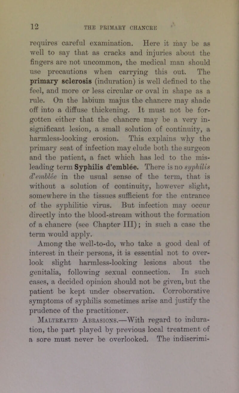 requires careful examination. Here it may be as well to say that as cracks and injuries about the fingers are not uncommon, the medical man should use precautions when carrying this out. The primary sclerosis (induration) is well defined to the feel, and more or less circular or oval in shape as a rule. On the labium majus the chancre may shade off into a diffuse thickening. It must not be for- gotten either that the chancre may be a very in- significant lesion, a small .solution of continuity, a harmless-looking erosion. Tliis explains why the primary seat of infection may elude both tlie surgeon and the patient, a fact which has led to the mis- leading term Syphilis d’emblee. There is no suphilis tVemhUe in the usual sense of the term, that is without a solution of continuity, however slight, somewhere in the tissues sufficient for the entrance of the syphilitic virus. But infection may occur directly into the blood-stream -without the formation of a chancre (see Chapter III); in such a case the term would apply. Among the well-to-do, who take a good deal of interest in their persons, it is essential not to over- look slight harmless-looking lesions about the genitalia, following sexual connection. In such cases, a decided opinion should not be given, but the patient be kept under observation. Corroborative symptoms of syphilis sometimes arise and justify the prudence of the practitioner. Maltreated Abrasions.—With regard to indura- tion, the part played by previous local treatment of a sore must never be overlooked. The indiscrimi-