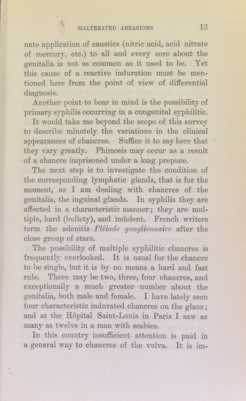% nate application of caustics (nitric acid, acid nitrate of mercury, etc.) to all and every sore about the genitalia is not as common as it used to be. Yet this cause of a reactive induration must be men- tioned here from the point of view of differential diagnosis. Another point to bear in mind is the possibility of primary syphilis occurring in a congenital syphilitic. It would take me beyond the scope of this survey to describe minutely the variations in the clinical appearances of chancres. Suffice it to say here that they vary greatly. Phimosis may occur as a result of a chancre imprisoned under a long prepuce. The next step is to investigate the condition of the corresponding lymphatic glands, that is for the moment, as I am dealing with chancres of the genitalia, the inguinal glands. In syphilis they are affected in a characteristic manner; they are mul- tiple, hard (bullety), and indolent. French writers term the adenitis Pleiade ganglionnaire after the close group of stars. The possibility of multiple syphilitic chancres is frequently overlooked. It is usual for the chancre to be single, but it is by no means a hard and fast rule. There may be two, three, four chancres, and exceptionally a much greater number about the genitalia, both male and female. I have lately seen four characteristic indurated chancres on the glans; and at the H6pital Saint-Louis in Paris I saw as many as twelve in a man with scabies. In this country insufficient attention is paid in a general way to chancres of the \mlva. It is im-