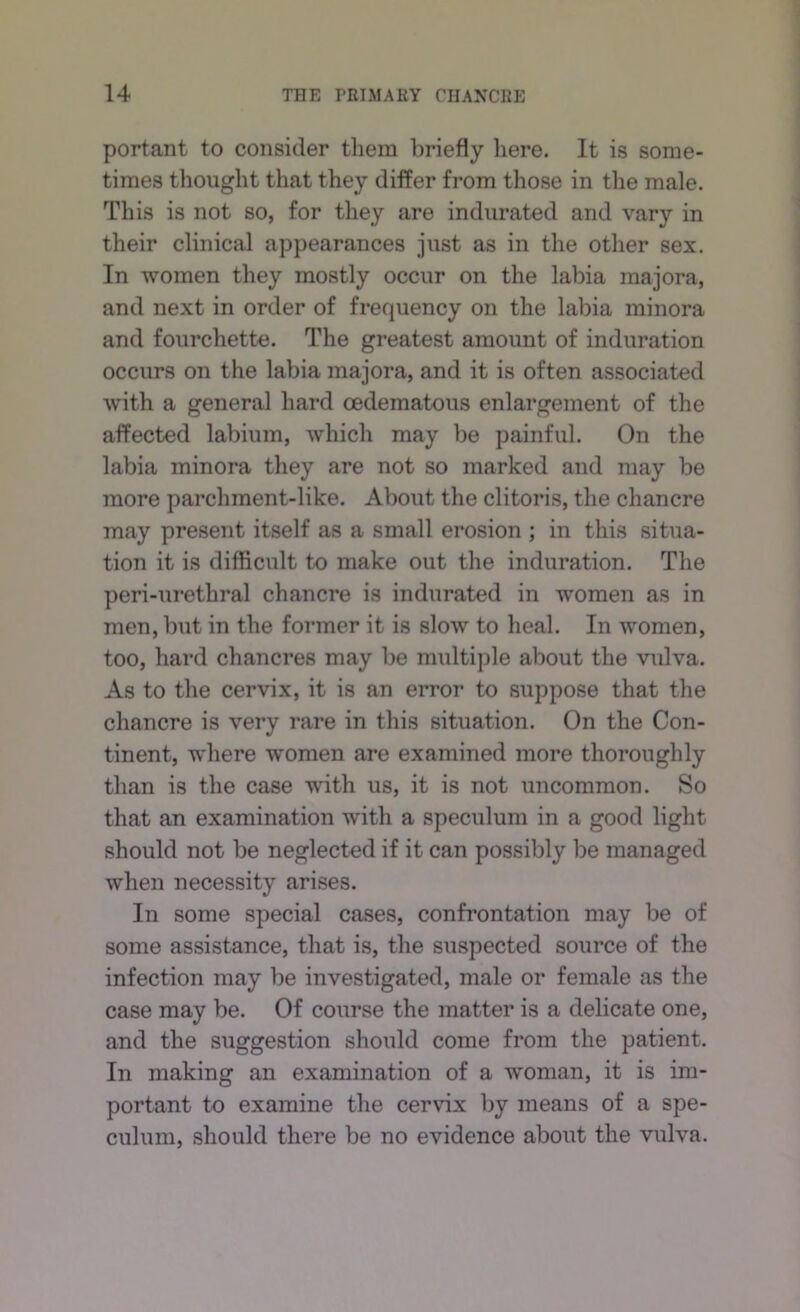 portant to consider them briefly here. It is some- times thought that they differ from those in the male. This is not so, for they are indurated and vary in their clinical appearances just as in the other sex. In women they mostly occur on the labia majora, and next in order of frequency on the labia minora and fourchette. The greatest amount of induration occurs on the labia majora, and it is often associated with a general hard oedematous enlargement of the affected labium, which may be painful. On the labia minora they are not so marked and may be more parchment-like. About the clitoris, the chancre may present itself as a small erosion ; in this situa- tion it is difficult to make out the induration. The peri-urethral chancre is indurated in women as in men, but in the former it is slow to heal. In women, too, hard chancres may be multiple about the vrdva. As to the cervix, it is an error to suppose that the chancre is very rare in this situation. On the Con- tinent, where women are examined more thoroughly than is the case with us, it is not uncommon. So that an examination with a speculum in a good light should not be neglected if it can possibly be managed when necessity arises. In some special cases, confrontation may be of some assistance, that is, the suspected source of the infection may be investigated, male or female as the case may be. Of course the matter is a delicate one, and the suggestion should come from the patient. In making an examination of a woman, it is im- portant to examine the cervix by means of a spe- culum, should there be no evidence about the vulva.