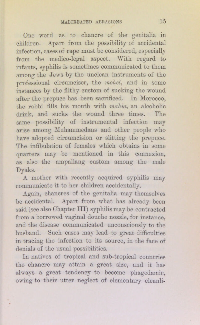 One word as to chancre of the genitalia in children. Apart from the possibility of accidental infection, cases of rape must be considered, especially from the medico-legal aspect. With regard to infants, syphilis is sometimes communicated to them among the Jews by the unclean instruments of the professional circumciser, the mohel^ and in some instances by the filthy custom of sucking the wound after the prepuce has been sacrificed. In Morocco, the rabbi fills his mouth with vuihui, an alcoholic drink, and sucks the wound three times. The same possibility of instrumental infection may arise among Muhammedans and other people who have adopted circumcision or slitting the prepuce. The infibulation of females which obtains in some quarters may be mentioned in this connexion, as also the ampallang custom among the male Dyaks. A mother with recently acquired syphilis may communicate it to her children accidentally. Again, chancres of the genitalia may themselves be accidental. Apart from what has already been said (see also Chapter III) syphilis may be contracted from a borrowed vaginal douche nozzle, for instance, and the disease communicated unconsciously to the husband. Such cases may lead to great difficulties in tracing the infection to its source, in the face of denials of the usual possibilities. In natives of tropical and sub-tropical countries the chancre may attain a great size, and it has always a great tendency to become phagedaenic, owing to their utter neglect of elementary cleanli-