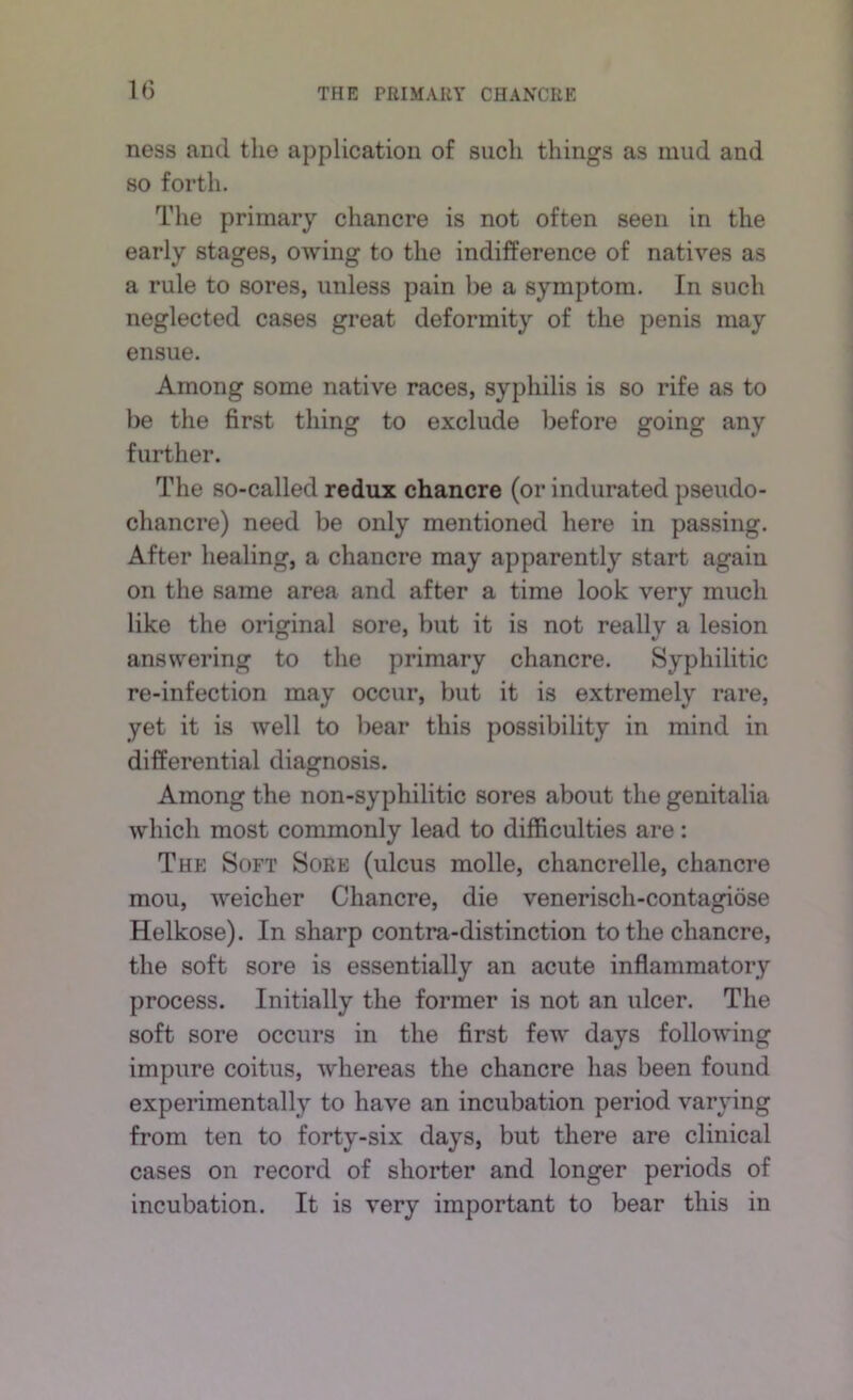 ness and the application of such things as mud and 80 forth. The primary chancre is not often seen in the early stages, owing to the indifference of natives as a rule to sores, unless pain be a symptom. In such neglected cases great deformity of the penis may ensue. Among some native races, syphilis is so rife as to be the first thing to exclude l)efore going any further. The so-called redux chancre (or indurated pseudo- chancre) need be only mentioned here in passing. After healing, a chancre may apparently start again on the same area and after a time look very much like the original sore, but it is not really a lesion answering to the primary chancre. Syphilitic re-infection may occur, but it is extremely rare, yet it is well to bear this possibility in mind in differential diagnosis. Among the non-syphilitic sores about the genitalia which most commonly lead to difficulties are: The Soft Sore (ulcus molle, chancrelle, chancre mou, weicher Chancre, die venerisch-contagiose Helkose). In sharp contra-distinction to the chancre, the soft sore is essentially an acute inflammatory process. Initially the former is not an ulcer. The soft sore occurs in the first few days following impure coitus, whereas the chancre has been found experimentally to have an incubation period varying from ten to forty-six days, but there are clinical cases on record of shorter and longer periods of incubation. It is very important to bear this in