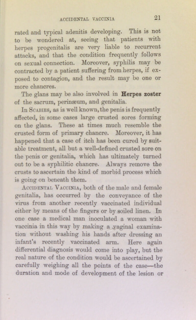 ACCIDENTAL VACCINIA rated and typical adenitis developing. This is not to be wondered at, seeing that patients with herpes progenitalis are very liable to recurrent attacks, and that the condition frequently follows on sexual connection. Moreover, syphihs may be contracted by a patient suffering from herpes, if ex- posed to contagion, and the result may be one or more chancres. The glans may be also involved in Herpes zoster of the sacrum, perinaeum, and genitalia. In Scabies, as is well known, the penis is frequently affected, in some cases large crusted sores forming on the glans. These at times much resemble the crusted form of primary chancre. Moreover, it has happened that a case of itch has been cured by suit- able treatment, all but a well-defined crusted sore on the penis or genitalia, which has ultimately turned out to be a syphilitic chancre. Always remove the crusts to ascertain the kind of morbid process which is going on beneath them. Accidental Vaccinia, both of the male and female genitalia, has occurred by the conveyance of the virus from another recently vaccinated individual either by means of the fingers or by soiled linen. In one case a medical man inoculated a woman with vaccinia in this way by making a yaginal examina- tion without w'ashing his hands after dressing an infant’s recently vaccinated arm. Here again differential diagnosis vrould come into play, but the real nature of the condition would be ascertained by carefully weighing all the points of the case—the duration and mode of development of the lesion or