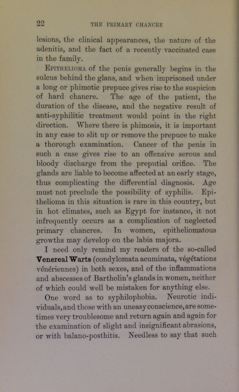 lesions, the clinical appearances, the nature of the adenitis, and the fact of a recently vaccinated case in the family. Epithelioma of the penis generally begins in the sulcus behind the glans, and when imprisoned under a long or phimotic prepuce gives nse to the suspicion of hard chancre. The age of the patient, the duration of the disease, and the negative result of anti-syphilitic treatment would point in the right direction. AVliere there is phimosis, it is important in any case to slit up or remove the prepuce to make a thorough examination. Cancer of the penis in such a case gives rise to an offensive serous and bloody discharge from the preputial orifice. The glands are liable to become affected at an early stage, thus complicating the differential diagnosis. Age must not preclude the possibility of syphilis. Epi- thelioma in this situation is rare in this country, but in hot climates, such as Egypt for instance, it not infrequently occurs as a complication of neglected primary chancres. In women, epitheliomatous growths may develop on the labia majora. I need only remind my readers of the so-called Venereal Warts (condylomata acuminata, vegetations veneriennes) in both sexes, and of the inflammations and abscesses of Bartholin’s glands in women, neither of which could well be mistaken for anything else. One word as to syphilophobia. Neurotic indi- viduals, and those with an uneasy conscience, are some- times very troublesome and return again and again for the examination of slight and insignificant abrasions, or with balano-posthitis. Needless to say that such