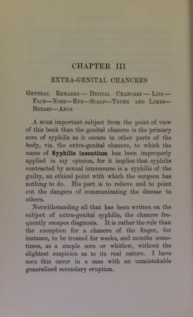 CHAPTER III EXTRA-GENITAL CHANCRES General Remarks — Digital Chancres — Lips — Face—Nose—Eye—Scalp—Trunk and Limbs— Breast—Anus A MORE important subject from the point of view of this book than the genital chancre is the primary sore of syphilis as it occurs in other parts of the body, viz. the extra-genital chancre, to which the name of Syphilis insontium has been improperly applied in my opinion, for it implies that syphilis contracted by sexual intercourse is a syphilis of the guilty, an ethical point with which the surgeon has nothing to do. His part is to relieve and to point out the dangers of communicating the disease to others. Notwithstanding all that has been written on the subject of extra-genital syphilis, the chancre fre- quently escapes diagnosis. It is rather the rule than the exception for a chancre of the finger, for instance, to be treated for weeks, and months some- times, as a simple sore or whitlow, without the slightest suspicion as to its real nature. I have seen this occur in a case with an unmistakable generalized secondary eruption.