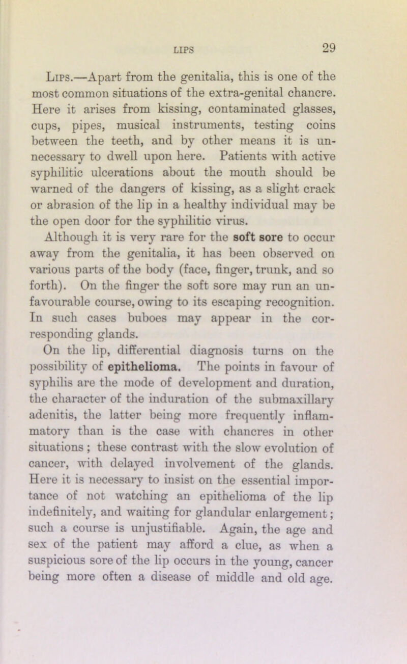 Lips.—Apart from the genitalia, this is one of the most common situations of the extra-genital chancre. Here it arises from kissing, contaminated glasses, cups, pipes, musical instruments, testing coins between the teeth, and by other means it is un- necessary to dwell upon here. Patients with active syphilitic ulcerations about the mouth should be warned of the dangers of kissing, as a slight crack or abrasion of the lip in a healthy individual may be the open door for the syphilitic virus. Although it is very rare for the soft sore to occur away from the genitalia, it has been observed on various parts of the body (face, finger, trunk, and so forth). On the finger the soft sore may run an un- favourable course, owing to its escaping recognition. In such cases buboes may appear in the cor- responding glands. On the lip, differential diagnosis turns on the possibility of epithelioma. The points in favour of syphilis are the mode of development and duration, the character of the induration of the submaxillary adenitis, the latter being more frequently inflam- matory than is the case with chancres in other situations ; these contrast with the slow evolution of cancer, with delayed involvement of the glands. Here it is necessary to insist on the essential impor- tance of not watching an epithelioma of the lip indefinitely, and waiting for glandular enlargement; such a course is unjustifiable. Again, the age and sex of the patient may afford a clue, as when a suspicious sore of the lip occurs in the young, cancer being more often a disease of middle and old age.