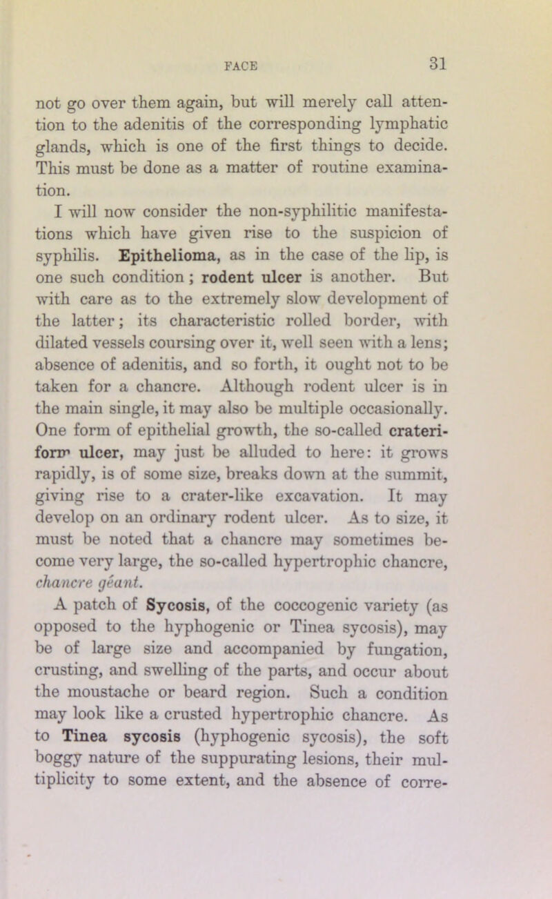 not go over them again, but will merely call atten- tion to the adenitis of the corresponding lymphatic glands, which is one of the first things to decide. This must be done as a matter of routine examina- tion. I will now consider the non-syphilitic manifesta- tions which have given rise to the suspicion of syphilis. Epithelioma, as in the case of the lip, is one such condition; rodent ulcer is another. But with care as to the extremely slow development of the latter; its characteristic rolled border, with dilated vessels coursing over it, well seen with a lens; absence of adenitis, and so forth, it ought not to be taken for a chancre. Although rodent ulcer is in the main single, it may also be multiple occasionally. One form of epithelial growth, the so-called crateri- fonn ulcer, may just be alluded to here: it grows rapidly, is of some size, breaks down at the summit, giving rise to a crater-like excavation. It may develop on an ordinary rodent ulcer. As to size, it must be noted that a chancre may sometimes be- come very large, the so-called hypertrophic chancre, chancre geant. A patch of Sycosis, of the coccogenic variety (as opposed to the hyphogenic or Tinea sycosis), may be of large size and accompanied by fungation, crusting, and swelling of the parts, and occur about the moustache or beard region. Such a condition may look like a crusted hypertrophic chancre. As to Tinea sycosis (hyphogenic sycosis), the soft boggy nature of the suppurating lesions, their mul- tiplicity to some extent, and the absence of corre-