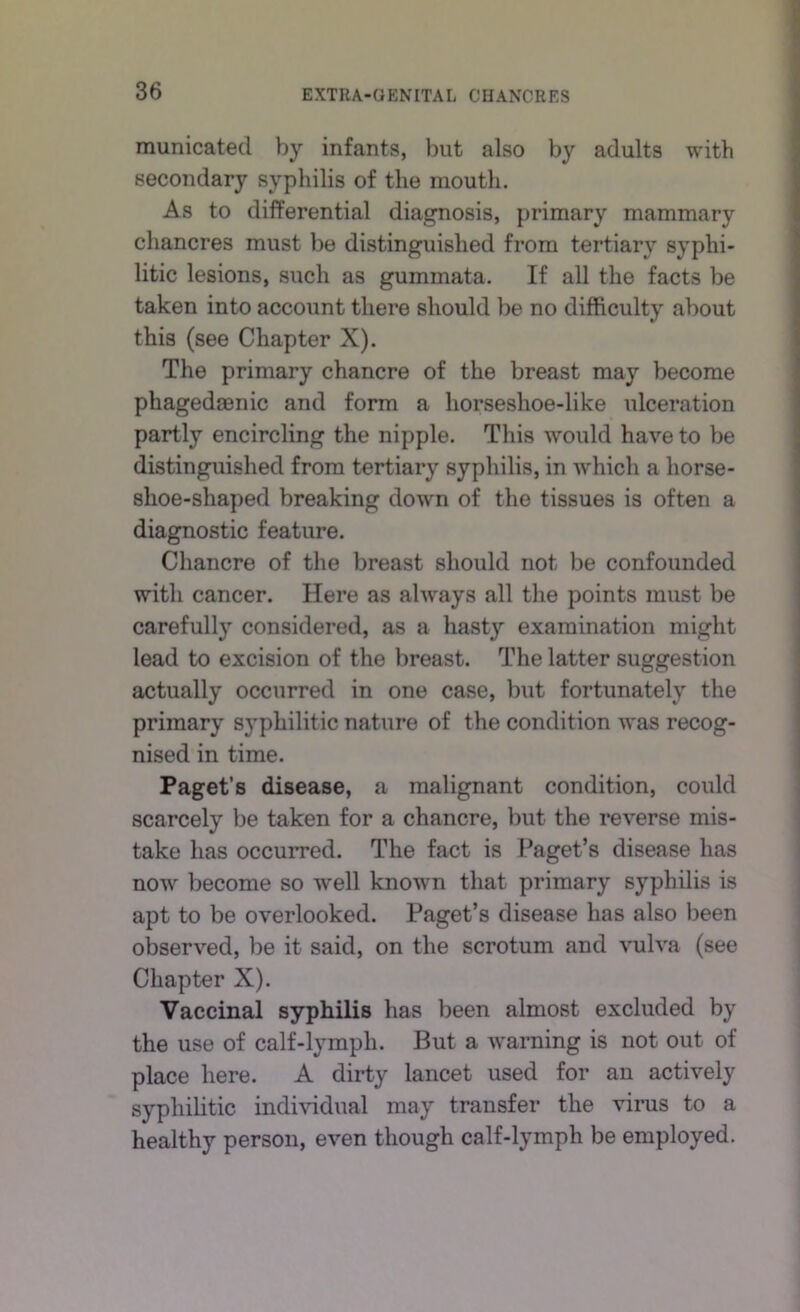 municated by infants, but also by adults with secondary syphilis of the mouth. As to differential diagnosis, primary mammary chancres must be distinguished from tertiary syphi- litic lesions, such as gummata. If all the facts be taken into account there should be no difficulty about this (see Chapter X). The primary chancre of the breast may become phagedaBnic and form a horseshoe-like ulceration partly encircling the nipple. This would have to be distinguished from tertiary syphilis, in which a horse- shoe-shaped breaking down of the tissues is often a diagnostic feature. Chancre of the breast should not be confounded with cancer. Here as always all the points must be carefully considered, as a hasty examination might lead to excision of the breast. The latter suggestion actually occurred in one case, but fortunately the primary syphilitic nature of the condition was recog- nised in time. Paget’s disease, a malignant condition, could scarcely be taken for a chancre, but the reverse mis- take has occurred. The fact is Paget’s disease has now become so well known that primary syphilis is apt to be overlooked. Paget’s disease has also been observed, be it said, on the scrotum and vulva (see Chapter X). Vaccinal syphilis has been almost excluded by the use of calf-lymph. But a warning is not out of place here. A dirty lancet used for an actively syphilitic indmdual may transfer the virus to a healthy person, even though calf-lymph be employed.