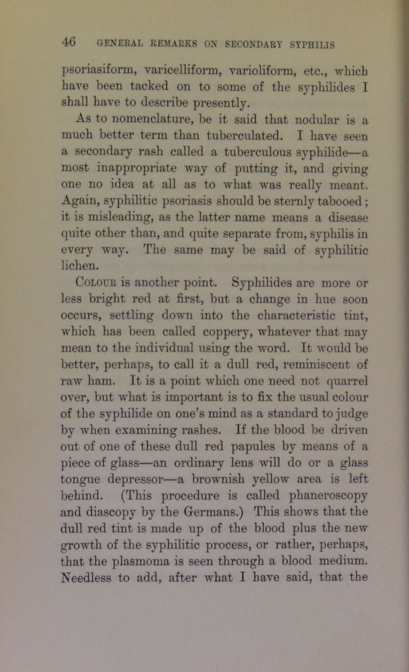 psoriasiform, varicelliform, varioliform, etc., which have been tacked on to some of the syphilides I shall have to describe presently. As to nomenclature, be it said that nodular is a much better term than tuberculated. I have seen a secondary rash called a tuberculous syphilide—a most inappropriate way of putting it, and giving one no idea at all as to what was really meant. Again, syphilitic psoriasis should be sternly tabooed; it is misleading, as the latter name means a disease quite other than, and quite separate from, syphilis in every way. The same may be said of syphilitic lichen. Colour is another point. Syphilides are more or less bright red at first, but a change in hue soon occurs, settling down into the characteristic tint, which has been called coppery, whatever that may mean to the individual using the word. It would be better, perhaps, to call it a dull red, reminiscent of raw ham. It is a point which one need not quarrel over, but w'hat is important is to fix the usual colour of the syphilide on one’s mind as a standard to judge by -when examining rashes. If the blood be driven out of one of these dull red papules by means of a piece of glass—an ordinary lens will do or a glass tongue depressor—a brownish yellow area is left behind. (This procedure is called phaneroscopy and diascopy by the Germans.) This shows that the dull red tint is made up of the blood plus the new growth of the syphilitic process, or rather, perhaps, that the plasmoma is seen through a blood medium. Needless to add, after what I have said, that the