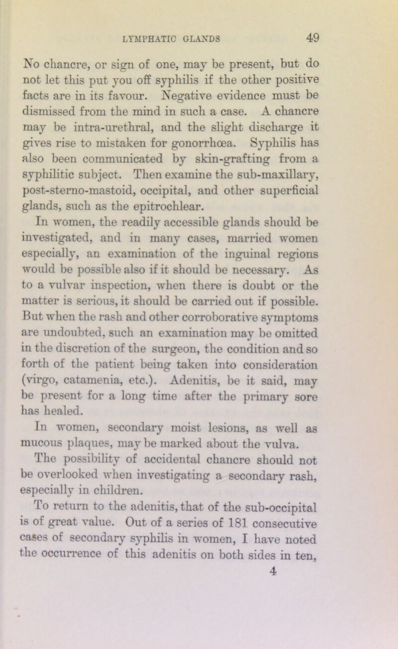 No chancre, or sign of one, may be present, but do not let this put you off syphilis if the other positive facts are in its favour. Negative evidence must be dismissed from the mind in such a case. A chancre may be intra-urethral, and the slight discharge it g^ves rise to mistaken for gonorrhoea. Syphilis has also been communicated by skin-grafting from a syphilitic subject. Then examine the sub-maxillary, post-stemo-mastoid, occipital, and other superficial glands, such as the epitrochlear. In women, the readily accessible glands should be investigated, and in many cases, married women especially, an examination of the inguinal regions would be possible also if it should be necessary. As to a vulvar inspection, when there is doubt or the matter is serious, it should be carried out if possible. But when the rash and other corroborative symptoms are imdoubted, such an examination may be omitted in the discretion of the surgeon, the condition and so forth of the patient being taken into consideration (virgo, catamenia, etc.). Adenitis, be it said, may be present for a long time after the primary sore has healed. In women, secondary moist lesions, as well as mucous plaques, may be marked about the vulva. The possibility of accidental chancre should not be overlooked when investigating a secondary rash, especially in children. To return to the adenitis, that of the sub-occipital is of great value. Out of a series of 181 consecutive cases of secondary syphilis in women, I have noted the occuri’ence of this adenitis on both sides in ten, 4