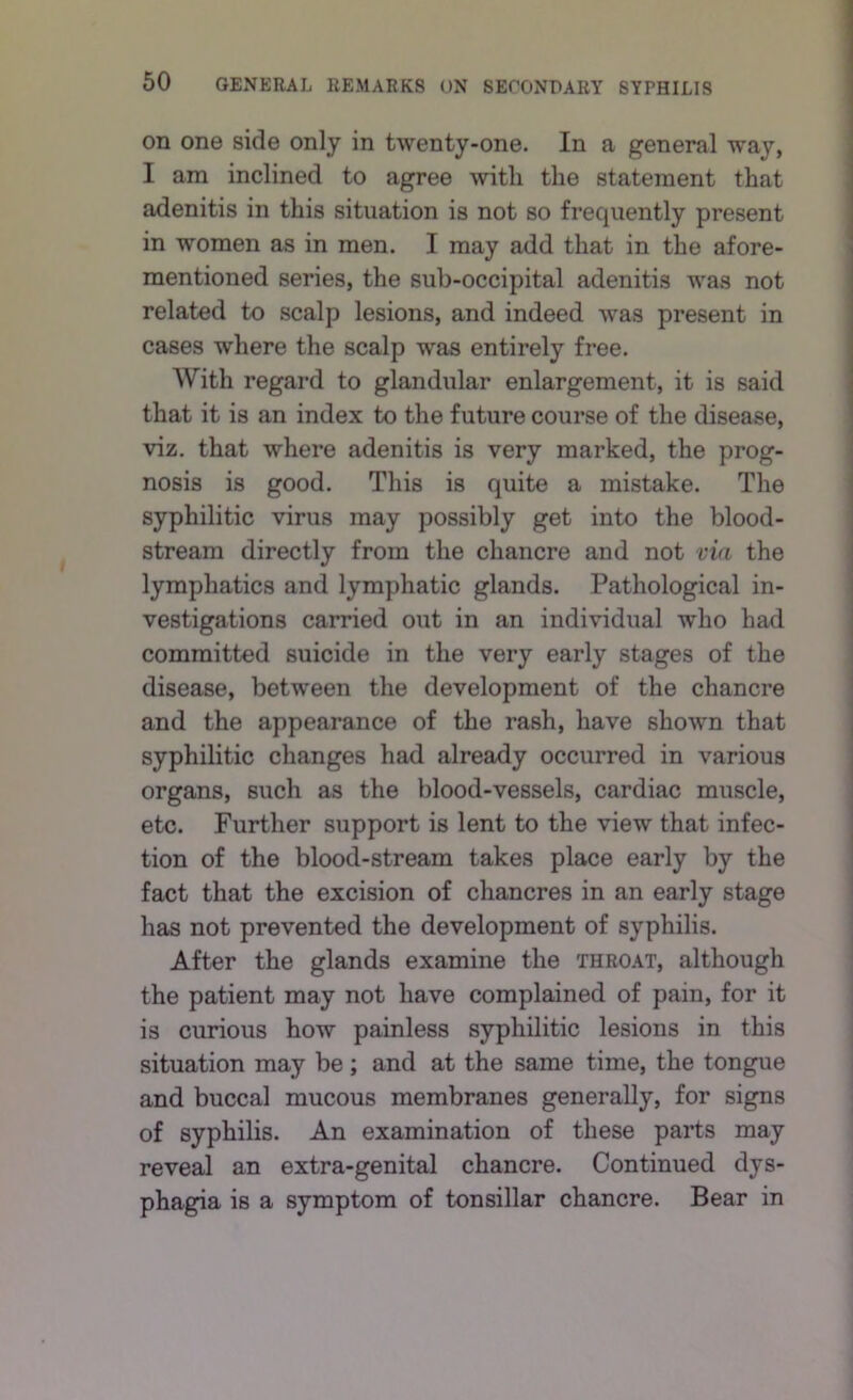 on one side only in twenty-one. In a general way, I am inclined to agree with the statement that adenitis in this situation is not so frequently present in women as in men. I may add that in the afore- mentioned series, the sub-occipital adenitis was not related to scalp lesions, and indeed was present in cases where the scalp was entirely free. With regard to glandular enlargement, it is said that it is an index to the future course of the disease, viz. that where adenitis is very marked, the prog- nosis is good. This is quite a mistake. The syphilitic virus may possibly get into the blood- stream directly from the chancre and not via the lymphatics and lymphatic glands. Pathological in- vestigations carried out in an individual who had committed suicide in the very early stages of the disease, between the development of the chancre and the appearance of the rash, have shown that syphilitic changes had already occurred in various organs, such as the blood-vessels, cardiac muscle, etc. Further support is lent to the view that infec- tion of the blood-stream takes place early by the fact that the excision of chancres in an early stage has not prevented the development of syphilis. After the glands examine the throat, although the patient may not have complained of pain, for it is curious how painless syphilitic lesions in this situation may be; and at the same time, the tongue and buccal mucous membranes generally, for signs of syphilis. An examination of these parts may reveal an extra-genital chancre. Continued dys- phagia is a symptom of tonsillar chancre. Bear in