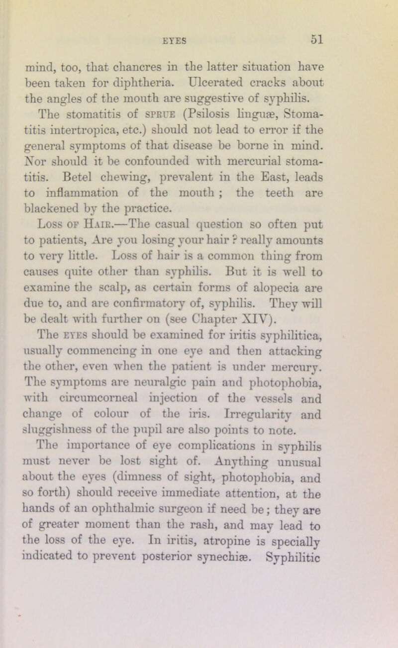 mind, too, that chancres in the latter situation have been taken for diphtheria. Ulcerated cracks about the angles of the mouth are suggestive of syphilis. The stomatitis of sprue (Psilosis linguje. Stoma- titis intertropica, etc.) should not lead to error if the general symptoms of that disease be borne in mind. Nor should it be confounded with mercurial stoma- titis. Betel chewing, prevalent in the East, leads to inflammation of the mouth ; the teeth are blackened by the practice. Loss OF Hair.—The casual question so often put to patients. Are you losing your hair ? really amounts to very little. Loss of hair is a common thing from causes quite other than syphilis. But it is well to examine the scalp, as certain forms of alopecia are due to, and are confirmatory of, syphilis. They will be dealt with further on (see Chapter XIV). The EYES should be examined for iritis syphilitica, usually commencing in one eye and then attacking the other, even when the patient is under mercury. The symptoms are neuralgic pain and photophobia, with circumcorneal injection of the vessels and change of colour of the iris. Irregularity and sluggishness of the pupil are also points to note. The importance of eye complications in syphilis must never be lost sight of. Anything unusual about the eyes (dimness of sight, photophobia, and so forth) should receive immediate attention, at the hands of an ophthalmic surgeon if need be; they are of greater moment than the rash, and may lead to the loss of the eye. In iritis, atropine is specially indicated to prevent posterior synechise. Syphilitic