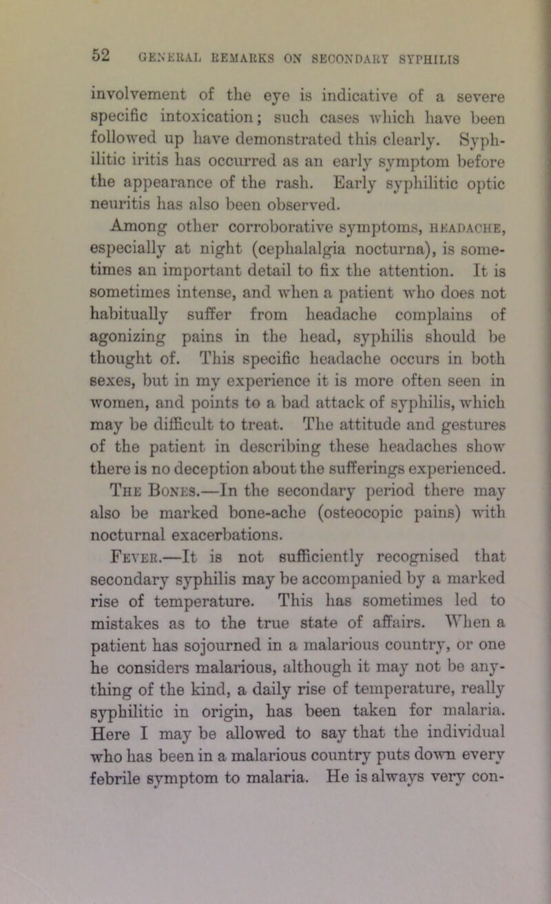 involvement of the eye is indicative of a severe specific intoxication; such cases wliich have been followed up have demonstrated this clearly. Syph- ilitic iritis has occurred as an early symptom before the appearance of the rash. Early syphilitic optic neuritis has also been observed. Among other corroborative symptoms, headache, especially at night (cephalalgia nocturna), is some- times an important detail to fix the attention. It is sometimes intense, and when a patient who does not habitually suffer from headache complains of agonizing pains in the head, syphilis should be thought of. This specific headache occurs in both sexes, but in my experience it is more often seen in women, and points to a bad attack of syphilis, which may be difficult to treat. The attitude and gestures of the patient in describing these headaches show there is no deception about the sufferings experienced. The Bones.—In the secondary period there may also be marked bone-ache (osteocopic pains) with nocturnal exacerbations. Fever.—It is not sufficiently recognised that secondary syphilis may be accompanied by a marked rise of temperature. This has sometimes led to mistakes as to the true state of affairs. When a patient has sojourned in a malarious country, or one he considers malarious, although it may not be any- thing of the kind, a daily rise of temperature, really syphilitic in origin, has been taken for malaria. Here I may be allowed to say that the individual who has been in a malarious country puts down every febrile symptom to malaria. He is always very con-