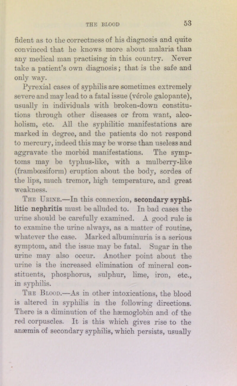 fident as to the correctness of his diagnosis and quite convinced that he knows more about malaria than any medical man practising in this country. Never take a patient’s own diagnosis; that is the safe and only way. Pyrexial cases of syphilis are sometimes extremely severe and may lead to a fatal issue (verole galopante), usually in individuals with broken-down constitu- tions through other diseases or from want, alco- holism, etc. All the syphilitic manifestations are marked in degree, and the patients do not respond to mercury, indeed this may be worse than useless and aggravate the morbid manifestations. The symp- toms may be typhus-like, with a mulberry-like (framboesifonn) eruption about the body, sordes of the lips, much tremor, high temperature, and great weakness. The Urine.—In this connexion, secondary syphi- litic nephritis must be alluded to. In bad cases the urine should be carefully examined. A good rule is to examine the urine always, as a matter of routine, whatever the case. Marked albuminuria is a serious symptom, and the issue may be fatal. Sugar in the urine may also occur. Another point about the urine is the increased elimination of mineral con- stituents, phosphoms, sulphur, lime, iron, etc., in syphilis. The Blood.—As in other intoxications, the blood is altered in syphilis in the following directions. There is a diminution of the liaBmoglobin and of the red corpuscles. It is this which gives rise to the anaemia of secondary syphilis, which persists, usually
