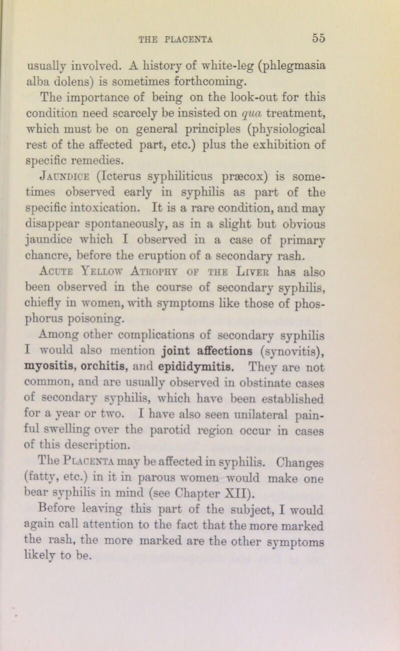 usually involved. A history of white-leg (phlegmasia alba dolens) is sometimes forthcoming. The importance of being on the look-out for this condition need scarcely be insisted on qua treatment, which must be on general principles (physiological rest of the affected part, etc.) plus the exhibition of specific remedies. Jaundice (Icterus syphiliticus praecox) is some- times observed early in syphilis as part of the specific intoxication. It is a rare condition, and may disappear spontaneously, as in a slight but obvious jaundice which I observed in a case of primary chancre, before the eruption of a secondary rash. Acute Yellow Atrophy of the Liver has also been observed in the course of secondary syphihs, chiefly in women, ^nth symptoms like those of phos- phorus poisoning. Among other complications of secondary syphilis I would also mention joint affections (synovitis), myositis, orchitis, and epididymitis. They are not common, and are usually observed in obstinate cases of secondary syphilis, which have been established for a year or two. I have also seen unilateral pain- ful swelling over the parotid region occur in cases of this description. The Placenta may be affected in syphilis. Changes (fatty, etc.) in it in parous w'omen would make one bear syphilis in mind (see Chapter XII). Before leaving this part of the subject, I would again call attention to the fact that the more marked the rash, the more marked are the other symptoms likely to be.