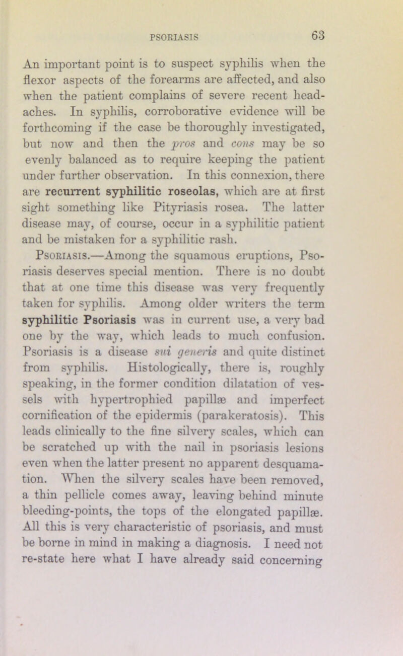 An important point is to suspect syphilis when the flexor aspects of the forearms are affected, and also when the patient complains of severe recent head- aches. In syphilis, corroborative evidence will be forthcoming if the case be thoroughly investigated, but now and then the 'pros and cons may be so evenly balanced as to require keeping the patient under further observation. In this connexion, there are recurrent syphilitic roseolas, which are at first sight something like Pityriasis rosea. The latter disease may, of course, occur in a syphilitic patient and be mistaken for a syphilitic rash. Psoriasis.—Among the squamous eruptions. Pso- riasis deserves special mention. There is no doubt that at one time this disease was very frequently taken for syphilis. Among older writers the term syphilitic Psoriasis was in current use, a very bad one by the way, which leads to much confusion. Psoriasis is a disease siii genei'is and quite distinct from syphilis. Histologically, there is, roughly speaking, in the former condition dilatation of ves- sels vnth hypertrophied papillas and imperfect cornification of the epidermis (parakeratosis). This leads clinically to the fine silvery scales, which can be scratched up with the nail in psoriasis lesions even when the latter present no apparent desquama- tion. When the silvery scales have been removed, a thin pellicle comes away, leaving behind minute bleeding-points, the tops of the elongated papillas. All this is very characteristic of psoriasis, and must be borne in mind in making a diagnosis. I need not re-state here what I have already said concerning