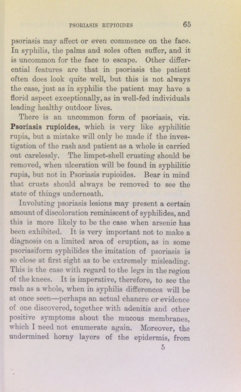 psoriasis may affect or even commence on the face. In syphilis, the palms and soles often suffer, and it is uncommon for the face to escape. Other differ- ential features are that in psoriasis the patient often does look quite well, but this is not always the case, just as in syphilis the patient may have a florid aspect exceptionally, as in well-fed individuals leading healthy outdoor lives. There is an uncommon form of psoriasis, viz. Psoriasis rupioides, which is very like syphilitic rupia, but a mistake will only be made if the inves- tigation of the rash and patient as a whole is carried out carelessly. The limpet-shell crusting should be removed, when ulceration will be found in syphilitic rupia, but not in Psoriasis rupioides. Bear in mind that crusts should always be removed to see the state of things underneath. Involuting psoriasis lesions may present a certain amount of discoloration reminiscent of syphihdes, and this is more likely to be the case when arsenic has been exhibited. It is very important not to make a diagnosis on a limited area of eruption, as in some psoriasiform syphilides the imitation of psoriasis is so close at first sight as to be extremely misleading. This is the case with regard to the legs in the region of the knees. It is imperative, therefore, to see the rash as a whole, when in syphilis differences will be at once seen—perhaps an actual chancre or evidence of one discovered, together with adenitis and other positive symptoms about the mucous membranes, which I need not enumerate again. Moreover, the undermined homy layers of the epidermis, from 5