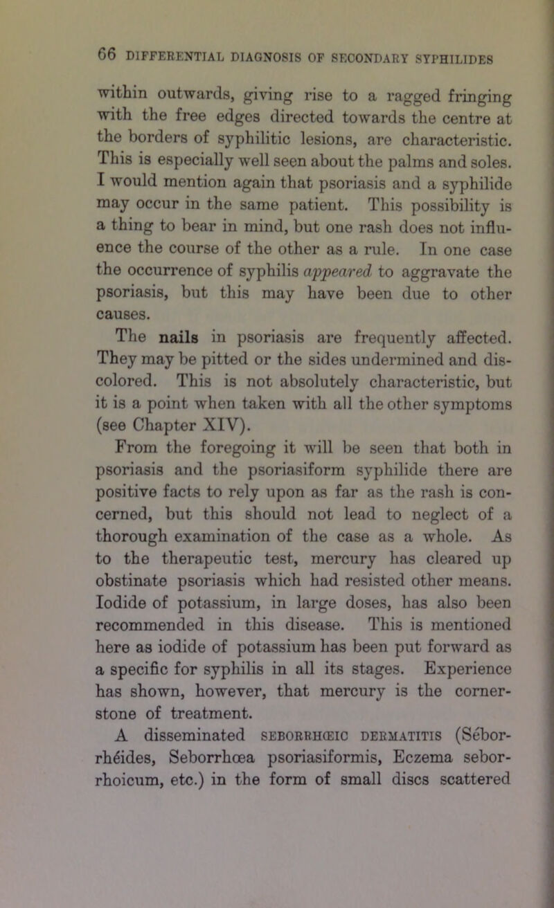 within outwards, giving rise to a ragged fringing with the free edges directed towards the centre at the borders of syphilitic lesions, are characteristic. This is especially well seen about the palms and soles. I would mention again that psoriasis and a syphilide may occur in the same patient. This possibility is a thing to bear in mind, but one rash does not influ- ence the course of the other as a rule. In one case the occurrence of syphilis appeared to aggravate the psoriasis, but this may have been due to other causes. The nails in psoriasis are frequently affected. They may be pitted or the sides undermined and dis- colored. This is not absolutely characteristic, but it is a point when taken with all the other symptoms (see Chapter XIV). From the foregoing it will be seen that both in psoriasis and the psoriasiform syphilide there are positive facts to rely upon as far as the rash is con- cerned, but this should not lead to neglect of a thorough examination of the case as a whole. As to the therapeutic test, mercury has cleared up obstinate psoriasis which had resisted other means. Iodide of potassium, in large doses, has also been recommended in this disease. This is mentioned here as iodide of potassium has been put forward as a specific for syphilis in all its stages. Experience has shown, however, that mercury is the corner- stone of treatment. A disseminated seborrhieic dermatitis (Sebor- rh6ides, Seborrhoea psoriasiformis. Eczema sebor- rhoicum, etc.) in the form of small discs scattered
