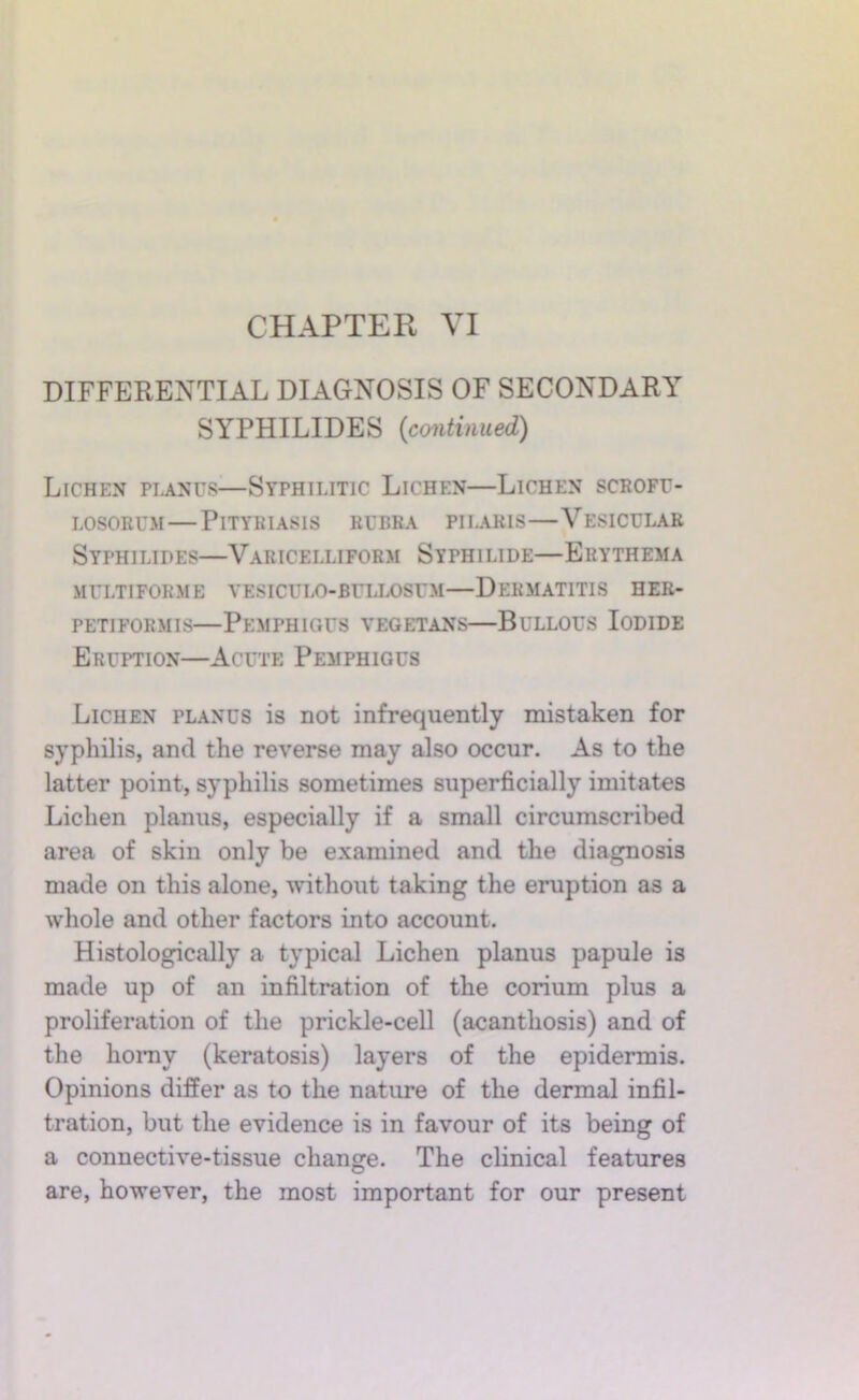 DIFFERENTIAL DIAGNOSIS OF SECONDARY SYPHILIDES {continued) Lichen piji.Nus—Syphilitic Lichen—Lichen scrofe- LOSORUM—Pityriasis rubra piiaris—Vesicular Syphilides—Varicelliform Syphilide—Erythema multiforme vesiculo-buux)sum—Dermatitis her- petiformis—Pemphigus vegetans—Bullous Iodide Eruption—Acute Pemphigus Lichen planus is not infrequently mistaken for syphilis, and the reverse may also occur. As to the latter point, syphilis sometimes superficially imitates Lichen planus, especially if a small circumscribed area of skin only be examined and the diagnosis made on this alone, ^vithout taking the eruption as a whole and other factors into account. Histologically a typical Lichen planus papule is made up of an infiltration of the corium plus a proliferation of the prickle-cell (acanthosis) and of the homy (keratosis) layers of the epidermis. Opinions differ as to the nature of the dermal infil- tration, but the evidence is in favour of its being of a connective-tissue change. The clinical features are, however, the most important for our present