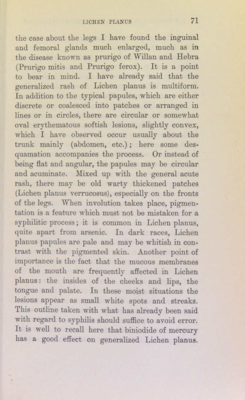 the case about the legs I have found the inguinal and femoral glands much enlarged, much as in the disease known as prurigo of Willan and Hebra (Prurigo mitis and Prurigo ferox). It is a point to bear in mind. I have already said that the generalized rash of Lichen planus is multiform. In addition to the typical papules, which are either discrete or coalesced into patches or arranged in lines or in circles, there are circular or somewhat oval erythematous softish lesions, slightly convex, which I have observed occur usually about the trunk mainly (abdomen, etc.); here some des- quamation accompanies the process. Or instead of being flat and angular, the papules may be circular and acuminate. Mixed up with the general acute rash, there may be old warty thickened patches (Lichen planus verrucosus), especially on the fronts of the legs. ^Yhen involution takes place, pigmen- tation is a feature which must not be mistaken for a syphilitic process; it is common in Lichen planus, quite apart from arsenic. In dark races, Lichen planus papules are pale and may be whitish in con- trast with the pigmented skin. Another point of importance is the fact that the mucous membranes of the mouth are frequently affected in Lichen planus: the insides of the cheeks and lips, the tongue and palate. In these moist situations the lesions appear as small white spots and streaks. This outline taken with what has already been said with regard to syphilis should suffice to avoid error. It is well to recall here that biniodide of mercury has a good effect on generalized Lichen planus.