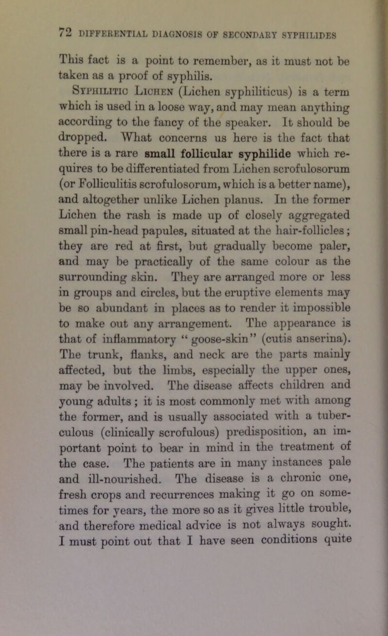 2 This fact is a point to remember, as it must not be taken as a proof of syphilis. Syphilitic Lichen (Lichen syphiliticus) is a term which is used in a loose way, and may mean anything according to the fancy of the speaker. It should be dropped. What concerns us here is the fact that there is a rare small follicular syphilide which re- quires to be differentiated from Lichen scrofulosorum (or Folliculitis scrofulosorum, which is a better name), and altogether unlike Lichen planus. In the former Lichen the rash is made up of closely aggregated small pin-head papules, situated at the hair-follicles; they are red at first, but gradually become paler, and may be practically of the same colour as the surrounding skin. They are arranged more or less in groups and circles, but the eruptive elements may be so abundant in places as to render it impossible to make out any arrangement. The appearance is that of inflammatory “ goose-skin’’ (cutis anserina). The trunk, flanks, and neck are the parts mainly affected, but the limbs, especially the upper ones, may be involved. The disease affects children and young adults ; it is most commonly met with among the foraier, and is usually associated with a tuber- culous (clinically scrofulous) predisposition, an im- portant point to bear in mind in the treatment of the case. The patients are in many instances pale and ill-nourished. The disease is a chronic one, fresh crops and recimrences making it go on some- times for years, the more so as it gives little trouble, and therefore medical advice is not always sought. I must point out that I have seen conditions quite