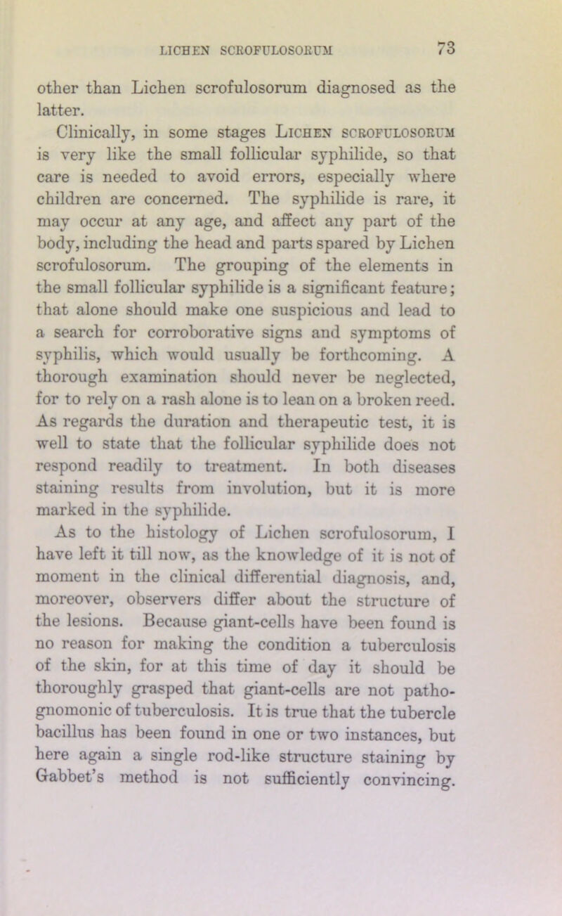 other than Lichen scrofulosomm diasrnosed as the O latter. Clinically, in some stages Lichen scrofulosorum is very like the small follicular syphilide, so that care is needed to avoid errors, especially where children are concerned. The syphilide is rare, it may occur at any age, and affect any part of the body, including the head and parts spared by Lichen scrofulosorum. The grouping of the elements in the small follicular syphilide is a significant feature; that alone should make one suspicious and lead to a search for corroborative signs and symptoms of syphilis, which would usually be forthcoming. A thorough examination should never be neglected, for to rely on a rash alone is to lean on a broken reed. As regards the duration and therapeutic test, it is well to state that the follicular syphilide does not respond readily to treatment. In both diseases staining results from involution, but it is more marked in the syphilide. As to the histology of Lichen scrofulosorum, I have left it till now, as the knowledge of it is not of moment in the clinical differential diagnosis, and, moreover, observers differ about the structure of the lesions. Because giant-cells have been found is no reason for making the condition a tuberculosis of the skin, for at this time of day it should be thoroughly grasped that giant-cells are not patho- gnomonic of tuberculosis. It is true that the tubercle bacillus has been found in one or two instances, but here again a single rod-like structure staining by Gabbet’s method is not sufficiently convincing.