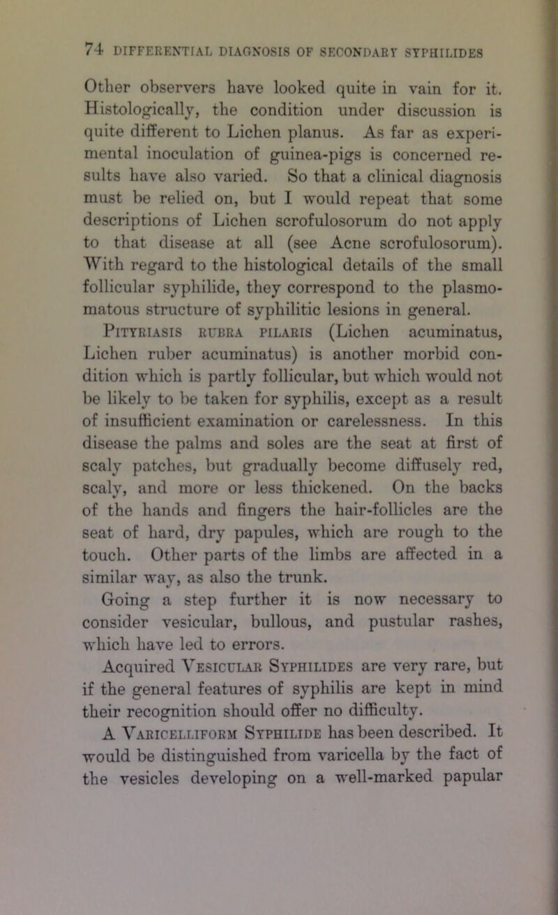 Other observers have looked quite in vain for it. Histologically, the condition under discussion is quite different to Lichen planus. As far as experi- mental inoculation of guinea-pigs is concerned re- sults have also varied. So that a clinical diagnosis must be relied on, but I would repeat that some descriptions of Lichen scrofulosorum do not apply to that disease at all (see Acne scrofulosorum). With regard to the histological details of the small follicular syphilide, they correspond to the plasmo- matous structure of syphilitic lesions in general. Pityriasis rubra pilaris (Lichen acuminatus. Lichen ruber acuminatus) is another morbid con- dition which is partly follicular, but which would not be likely to be taken for syphilis, except as a result of insufficient examination or carelessness. In this disease the palms and soles are the seat at first of scaly patches, but gradually become diffusely red, scaly, and more or less thickened. On the backs of the hands and fingers the hair-follicles are the seat of hard, dry papules, which are rough to the touch. Other parts of the limbs are affected in a similar way, as also the trunk. Going a step further it is now necessary to consider vesicular, bullous, and pustular rashes, which have led to errors. Acquired Vesicular Syphilides are very rare, but if the general features of syphilis are kept in mind their recognition should offer no difficulty. A Varicelliform Syphilide has been described. It would be distinguished from varicella by the fact of the vesicles developing on a well-marked papular
