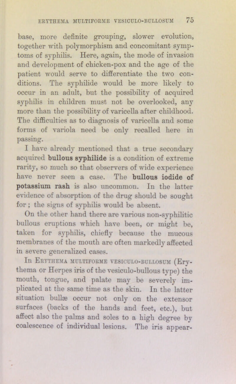 base, more definite grouping, sloM'er evolution, together with polymorphism and concomitant symp- toms of syphilis. Here, again, the mode of invasion and development of chicken-pox and the age of the patient would serve to differentiate the two con- ditions. The syphilide would be more likely to occur in an adult, but the possibility of acquired syphilis in children must not be overlooked, any more than the possibility of varicella after childhood. Tlie difficulties as to diagnosis of varicella and some forms of variola need be only recalled here in passing. I have already mentioned that a true secondary acquired bullous syphilide is a condition of extreme rarity, so much so that observers of wide experience have never seen a case. The bullous iodide of potassium rash is also uncommon. In the latter evidence of absorption of the drug should be sought for ; the sigpis of syphilis would be absent. On the other hand there are various non-syphilitic bullous eruptions which have been, or might be, taken for syphilis, chiefly because the mucous membranes of the mouth are often markedly affected in severe generalized cases. In Erythema multifoume vesiculo-bullosum (Ery- thema or Herpes iris of the vesiculo-bullous type) the mouth, tongue, and palate may be severely im- plicated at the same time as the skin. In the latter situation bullce occur not only on the extensor surfaces (backs of the hands and feet, etc.), but affect also the palms and soles to a high degree by coalescence of individual lesions. The iris appear-