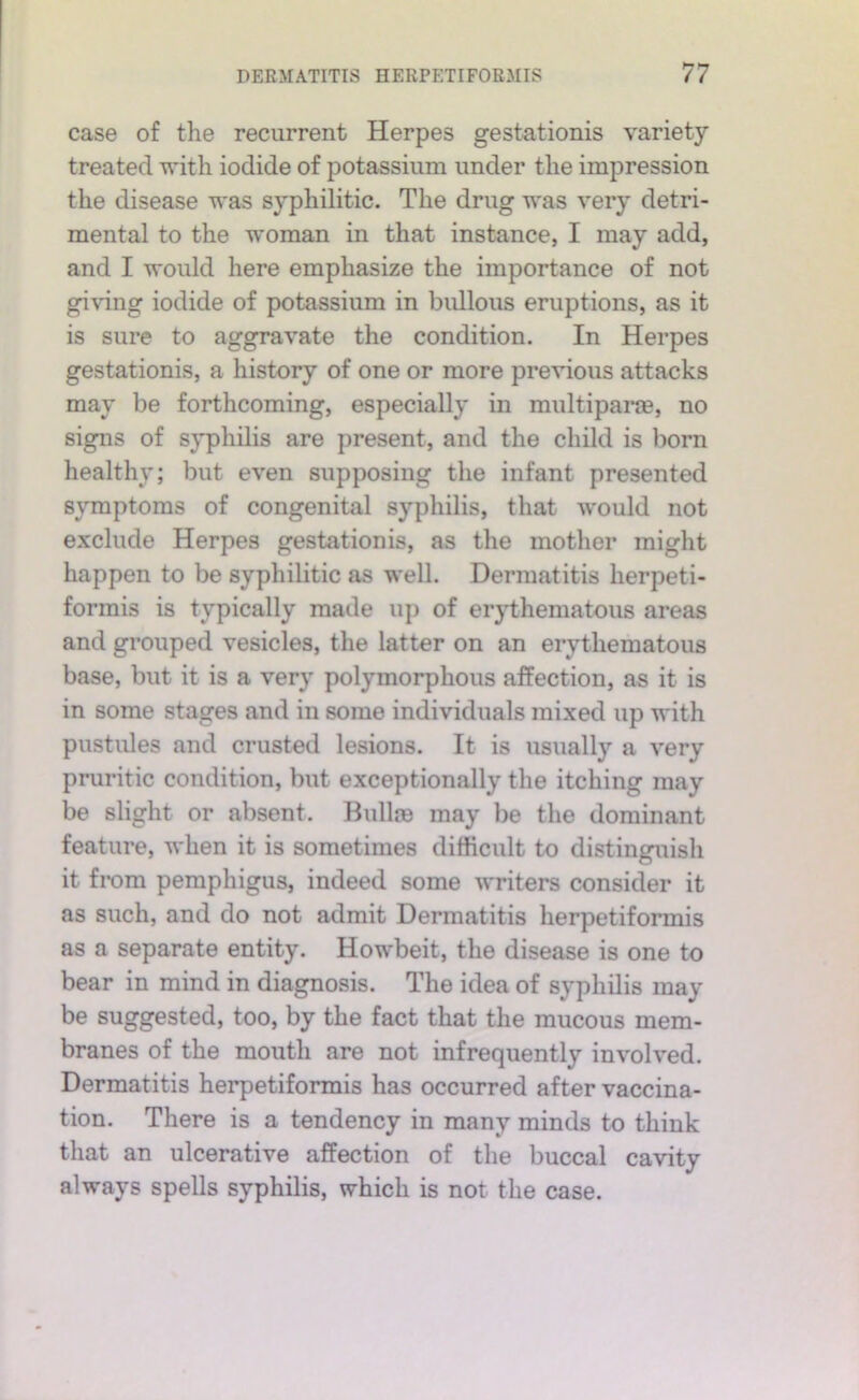 case of the recurrent Herpes gestationis variety treated with iodide of potassium under the impression the disease was syphilitic. The drug was very detri- mental to the woman in that instance, I may add, and I would here emphasize the importance of not giving iodide of potassium in bullous eruptions, as it is sure to aggravate the condition. In Herpes gestationis, a history of one or more previous attacks may be forthcoming, especially in multipane, no signs of syphilis are jiresent, and the child is born healthy; but even supposing the infant presented symptoms of congenital syphilis, that would not exclude Herpes gestationis, as the mother might happen to be syphilitic as well. Dermatitis herpeti- formis is typically made up of erjdhematous areas and grouped vesicles, the latter on an erythematous base, but it is a very polymorphous affection, as it is in some stages and in some individuals mixed up with pustules and crusted lesions. It is usually a very pruritic condition, but exceptionally the itching may be slight or absent. Bulla3 may lie the dominant feature, when it is sometimes difficult to distinguish it from pemphigus, indeed some writers consider it as such, and do not admit Dermatitis herpetiformis as a separate entity. Howbeit, the disease is one to bear in mind in diagnosis. The idea of syphilis may be suggested, too, by the fact that the mucous mem- branes of the mouth are not infrequently involved. Dermatitis herpetiformis has occurred after vaccina- tion. There is a tendency in many minds to think that an ulcerative affection of the buccal cavity always spells syphilis, which is not the case.