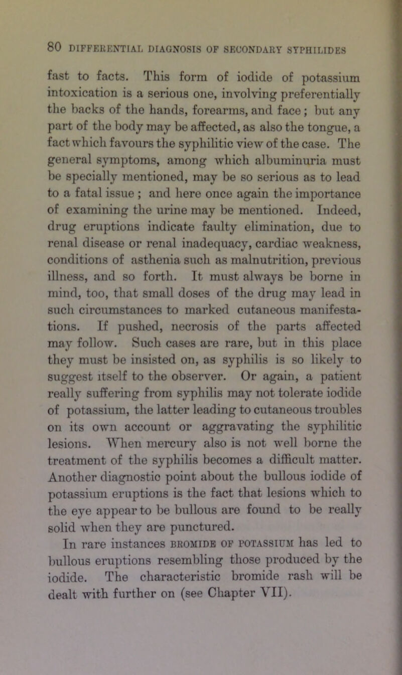 fast to facts. This form of iodide of potassium intoxication is a serious one, involving preferentially the backs of the hands, forearms, and face; but any part of the body may be affected, as also the tongue, a fact which favours the syphilitic view of the case. The general symptoms, among which albuminuria must be specially mentioned, may be so serious as to lead to a fatal issue ; and here once again the importance of examining the urine may be mentioned. Indeed, drug eruptions indicate faulty elimination, due to renal disease or renal inadequacy, cardiac weakness, conditions of asthenia such as malnutrition, previous illness, and so forth. It must always be borne in mind, too, that small doses of the drug may lead in such circumstances to marked cutaneous manifesta- tions. If pushed, necrosis of the parts affected may follow. Such cases are rare, but in this place they must be insisted on, as syphilis is so likely to suggest itself to the observer. Or again, a patient really suffering from syphilis may not tolerate iodide of potassium, the latter leading to cutaneous troubles on its own account or aggravating the syphilitic lesions. When mercury also is not well borne the treatment of the syphilis becomes a difficult matter. Another diagnostic point about the bullous iodide of potassium eruptions is the fact that lesions which to the eye appear to be bullous are found to be really solid when they are punctured. In rare instances bromide of potassium has led to liullous eruptions resembling those produced by the iodide. The characteristic bromide rash will be dealt with further on (see Chapter VII).