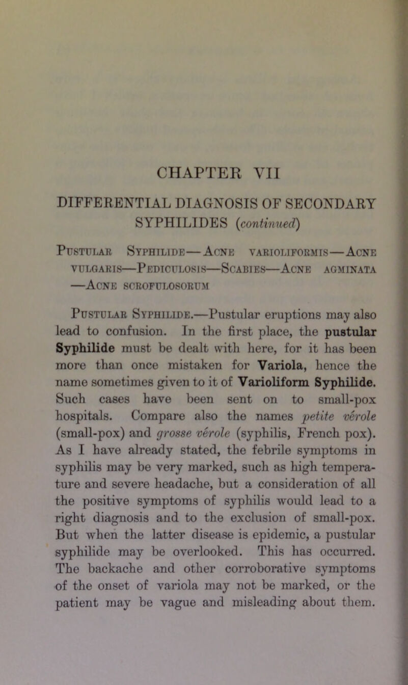DIFFERENTIAL DIAGNOSIS OF SECONDARY SYPHILIDES {continued) Pustular Syphilide—Acne varioliformis—Acne VULGARIS—Pediculosis—Scabies—Acne agminata —Acne scrofulosorum Pustular Syphilide.—Pustular eruptions may also lead to confusion. In the first place, the pustular Syphilide must be dealt with here, for it has been more than once mistaken for Variola, hence the name sometimes given to it of Varioliform Syphilide. Such cases have been sent on to small-pox hospitals. Compare also the names petite verole (small-pox) and grosse verole (syphilis, French pox). As I have already stated, the febrile symptoms in syphilis may be very marked, such as high tempera- ture and severe headache, but a consideration of all the positive symptoms of syphilis would lead to a right diagnosis and to the exclusion of small-pox. But when the latter disease is epidemic, a pustular syphilide may be overlooked. This has occurred. The backache and other corroborative symptoms of the onset of variola may not be marked, or the patient may be vague and misleading about them.