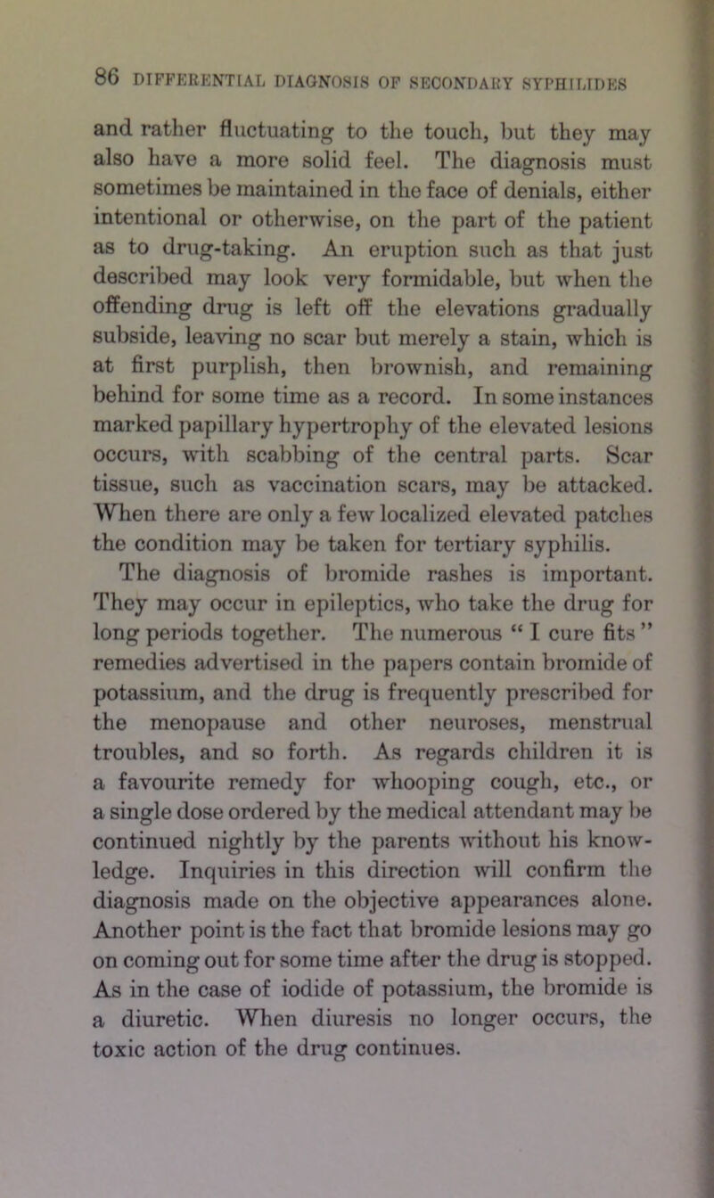 and rather fluctuating to the toucli, l)ut they may also have a more solid feel. The diagnosis must sometimes be maintained in the face of denials, either intentional or otherwise, on the part of the patient as to drug-taking. An eruption such as that just described may look very formidable, but when the offending drug is left off the elevations gradually subside, leaving no scar but merely a stain, which is at first purplish, then brownish, and remaining behind for some time as a record. In some instances marked papillary hypertrophy of the elevated lesions occurs, with scabbing of the central parts. Scar tissue, such as vaccination scars, may be attacked. When there are only a few localized elevated patches the condition may be taken for tertiary syphilis. The diagnosis of bromide rashes is important. They may occur in epileptics, who take the drug for long periods together. The numerous “ I cure fits ” remedies advertised in the papers contain bromide of potassium, and the drug is frequently prescribed for the menopause and other neuroses, menstnial troubles, and so forth. As regards children it is a favourite remedy for whooping cough, etc., or a single dose ordered by the medical attendant may be continued nightly by the parents without his know- ledge. Inquiries in this direction will confirm the diagnosis made on the objective appearances alone. Another point is the fact that bromide lesions may go on coming out for some time after the drug is stopped. As in the case of iodide of potassium, the bromide is a diuretic. When diuresis no longer occurs, the toxic action of the drug continues.