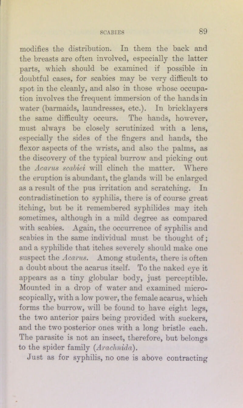 modifies the distribution. In them the back and the breasts are often involved, especially the latter parts, which should be examined if possible in doubtful cases, for scabies may be very difiicult to spot in the cleanly, and also in those whose occupa- tion involves the frequent immersion of the hands in water (bannaids, laundresses, etc.). In bricklayers the same difficulty occurs. The hands, however, must always be clo.sely scrutinized with a lens, especially the .sides of the fingers and hands, the flexor aspects of the wrists, and also the palms, as the discovery of the typical burrow' and picking out the Acarm Hcahiei will clinch the matter. Where the eruption is abundant, the glands will be enlarged as a result of the pus irritation and scratching. In contradistinction to syphilis, there is of course great itching, but be it remembered syphilides may itch sometimes, although in a mild degree as compared with scabies. Again, the occurrence of syphilis and scabies in the same individual must be thought of; and a syphilide that itches severely should make one suspect the Acuniif. Among students, there is often a doubt about the acarus itself. To the naked eye it appears as a tiny globular body, just perceptible. Mounted in a drop of w'ater and examined micro- scopically, with a low' pow'er, the female acarus, which forms the buri'ow', will be found to have eight legs, the two anterior pairs being provided with suckers, and the two posterior ones with a long bristle each. The parasite is not an insect, therefore, but belongs to the spider family {Arachnida). Just as for syphilis, no one is above contracting