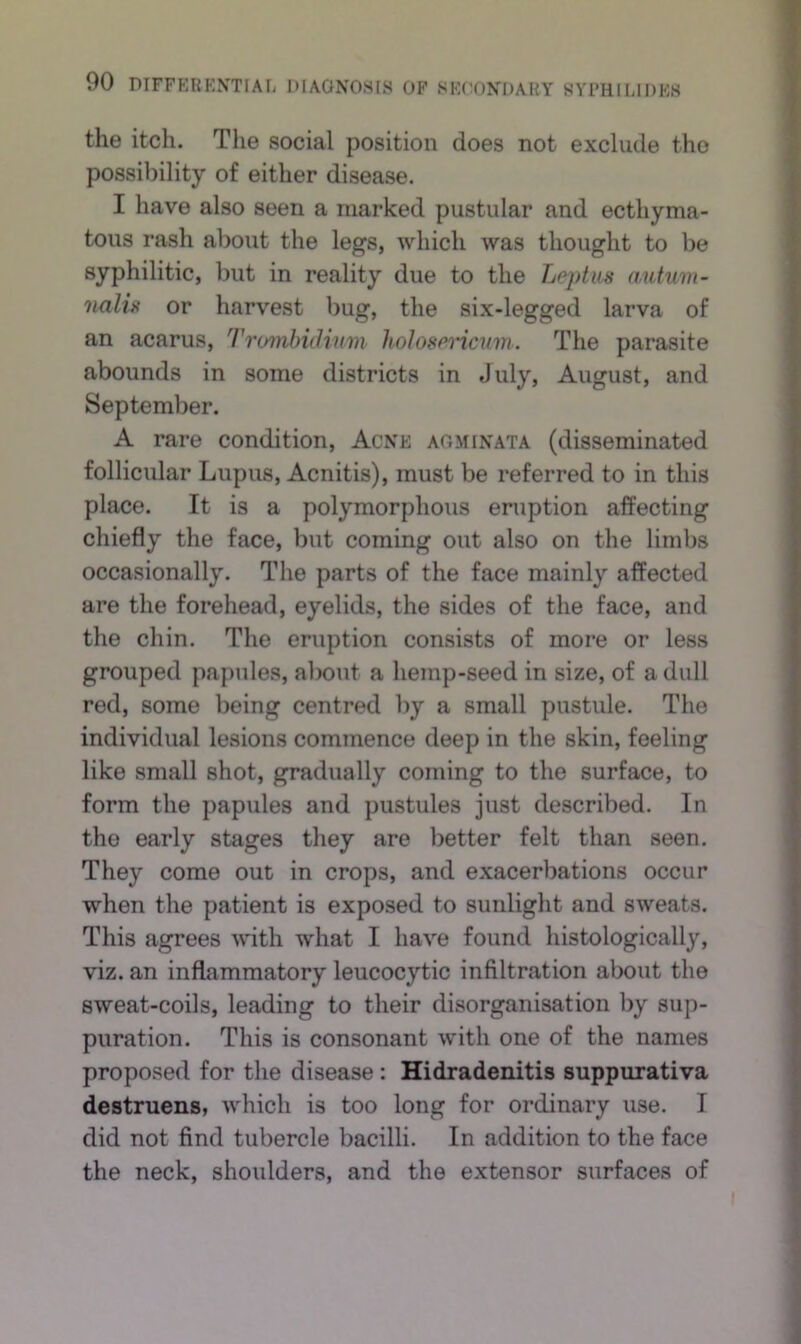the itch. The social position does not exclude the possibility of either disease. I have also seen a marked pustular and ecthyma- tons rash about the legs, which was thought to be syphilitic, but in reality due to the Lejitus (lutum- nalii< or harvest bug, the six-legged larva of an acarus, Trimihitlinm hoJosPincuni. The parasite abounds in some districts in July, August, and September. A rare condition. Acne agminata (disseminated follicular Lupus, Acnitis), must be referred to in this place. It is a polymorphous eruption afPecting chiefly the face, but coming out also on the limbs occasionally. The parts of the face mainly affected are the forehead, eyelids, the sides of the face, and the chin. The eruption consists of more or less grouped papules, about a hemp-seed in size, of a dull red, some being centred by a small pustule. The individual lesions commence deep in the skin, feeling like small shot, gradually coming to the surface, to form the papules and pustules just described. In the early stages they are better felt than seen. They come out in crops, and exacerbations occur when the patient is exposed to sunlight and sweats. This agrees vdth what I have found histologically, viz. an inflammatory leucocytic infiltration about the sweat-coils, leading to their disorganisation by sup- puration. This is consonant with one of the names proposed for the disease: Hidradenitis suppurativa destruens, which is too long for ordinary use. I did not find tubercle bacilli. In addition to the face the neck, shoulders, and the extensor surfaces of