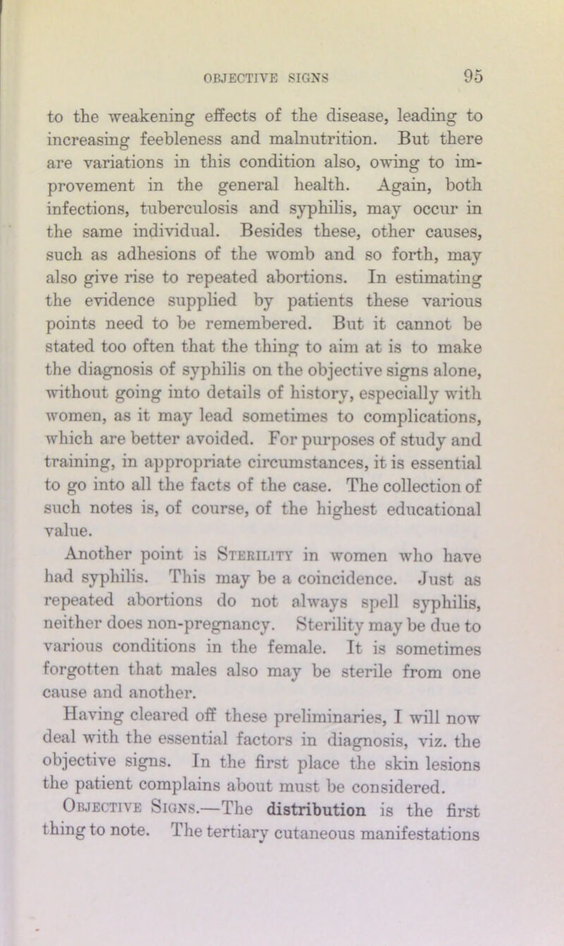 to the -weakening effects of the disease, leading to increasing feebleness and malnutrition. But there are variations in this condition also, o-wing to im- provement in the general health. Again, both infections, tuberculosis and syphilis, may occur in the same indi-vidual. Besides these, other causes, such as adhesions of the womb and so forth, may also give rise to repeated abortions. In estimating the e-ddence supplied by patients these various points need to be remembered. But it cannot be stated too often that the thing to aim at is to make the diagnosis of syphilis on the objective signs alone, without going into details of history, especially with women, as it may lead sometimes to complications, which are better avoided. For purposes of study and training, in appropriate circumstances, it is essential to go into all the facts of the case. The collection of such notes is, of course, of the highest educational value. Another point is Sterilitt in women who have had syphilis. This may be a coincidence. Just as repeated abortions do not always spell syphilis, neither does non-pregnancy. Storility may be due to various conditions in the female. It is sometimes forgotten that males also may be sterile from one cause and another. Having cleared off these preliminaries, I will now deal with the essential factors in diagnosis, viz. the objective signs. In the first place the skin lesions the patient complains about must be considered. Objective Signs.—The distribution is the first thing to note. The tertiary cutaneous manifestations