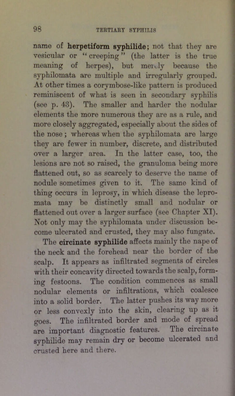 name of herpetiform syphilide; not that they are vesicular or “ creeping ” (the latter is the true meaning of herpes), but meidy because the syphilomata are multiple and irregularly grouped. At other times a corymbose-like pattern is produced reminiscent of what is seen in secondary syphilis (see p. 43). The smaller and harder the nodular elements the more numerous they are as a rule, and more closely aggregated, especially about the sides of the nose; whereas when the syphilomata are large they are fewer in number, discrete, and distributed over a larger area. In the latter case, too, the lesions are not so raised, the granuloma being more flattened out, so as scarcely to deserve the name of nodule sometimes given to it. The same kind of thing occurs in leprosy, in which disease the lepro- mata may be distinctly small and nodular or flattened out over a larger surface (see Chapter XI). Not only may the syphilomata under discussion be- come ulcerated and crusted, they may also fungate. The circinate syphilide affects mainly the nape of the neck and the forehead near the border of the scalp. It appears as infiltrated segments of circles with their concavity directed towards the scalp, form- ing festoons. The condition commences as small nodular elements or infiltrations, which coalesce into a solid border. The latter pushes its way more or less convexly into the skin, clearing up as it goes. The infiltrated border and mode of spread are important diagnostic features. The circinate syphilide may remain dry or become ulcerated and crusted here and there.
