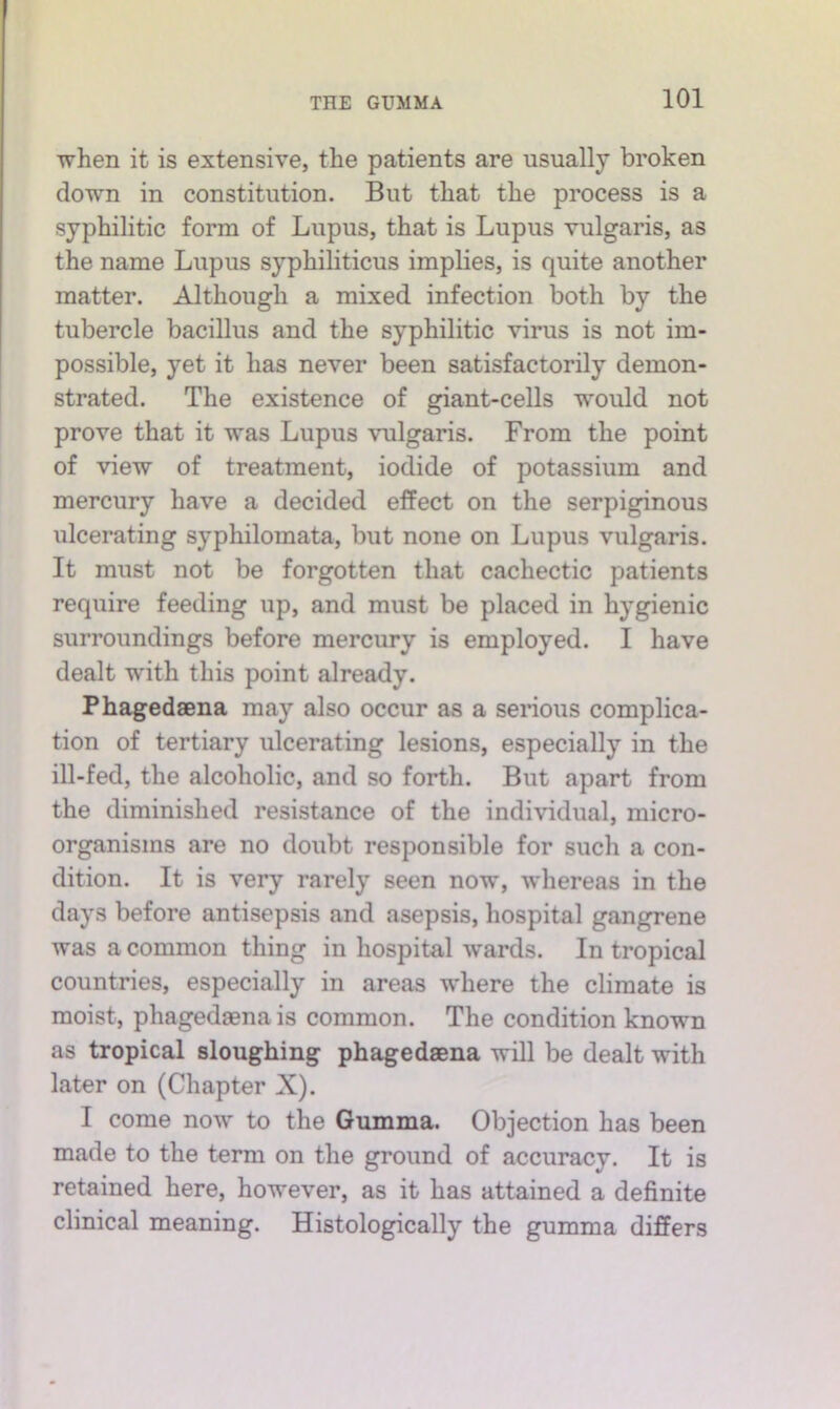 when it is extensive, the patients are usually broken down in constitution. But that the process is a syphilitic form of Lupus, that is Lupus vulgaris, as the name Lupus syphiliticus implies, is quite another matter. Although a mixed infection both by the tubercle bacillus and the syphilitic virus is not im- possible, yet it has never been satisfactorily demon- strated. The existence of giant-cells would not prove that it was Lupus vulgaris. From the point of view of treatment, iodide of potassium and mercury have a decided effect on the serpiginous ulcerating syphilomata, but none on Lupus vulgaris. It must not be forgotten that cachectic patients require feeding up, and must be placed in hygienic surroundings before mercury is employed. 1 have dealt wdth this point already. Phagedaena may also occur as a serious complica- tion of tertiary ulcerating lesions, especially in the ill-fed, the alcoholic, and so forth. But apart from the diminished resistance of the individual, micro- organisms are no doubt responsible for such a con- dition. It is very rarely seen now, whereas in the days before antisepsis and asepsis, hospital gangrene was a common thing in hospital wards. In tropical countries, especially in areas where the climate is moist, phagedjena is common. The condition known as tropical sloughing phagedaena will be dealt with later on (Chapter X). I come now to the Gumma. Objection has been made to the term on the ground of accuracy. It is retained here, however, as it has attained a definite clinical meaning. Histologically the gumma differs