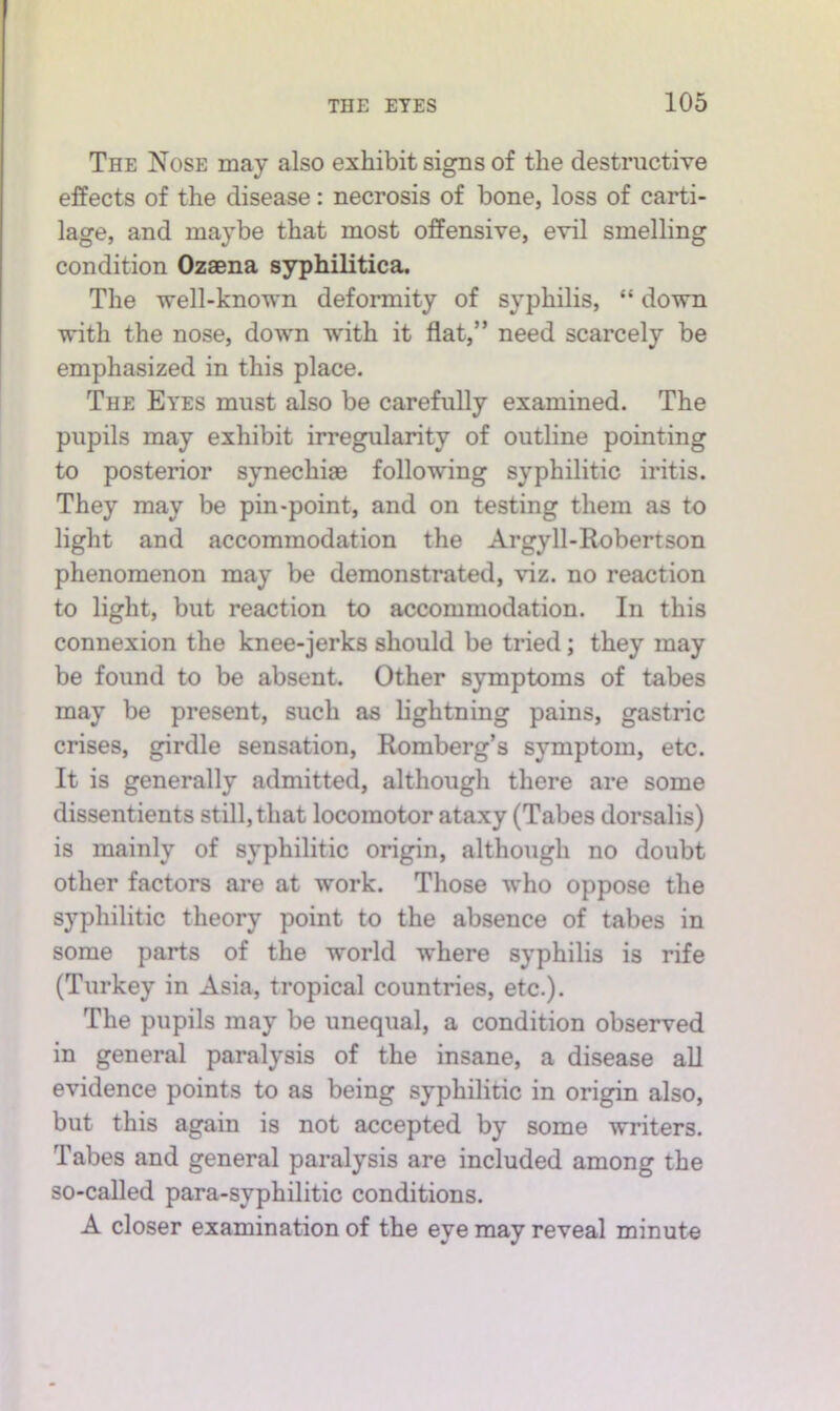 The Nose may also exhibit signs of the destructive effects of the disease: necrosis of bone, loss of carti- lage, and maybe that most offensive, evil smelling condition Ozaena syphilitica. The well-known deformity of syphilis, “ down with the nose, down with it flat,” need scarcely be emphasized in this place. The Eyes must also be carefully examined. The pupils may exhibit irregularity of outline pointing to posterior synechias following syphilitic iritis. They may be pin-point, and on testing them as to light and accommodation the Argyll-Robertson phenomenon may be demonstrated, viz. no reaction to light, but reaction to accommodation. In this connexion the knee-jerks should be tried; they may be found to be absent. Other symptoms of tabes may be present, such as lightning pains, gastric crises, girdle sensation, Romberg’s symptom, etc. It is generally admitted, although there are some dissentients still, that locomotor ataxy (Tabes dorsalis) is mainly of syphilitic origin, although no doubt other factors are at work. Those who oppose the syphilitic theory point to the absence of tabes in some parts of the world where syphilis is rife (Turkey in Asia, tropical countries, etc.). The pupils may be unequal, a condition observed in general paralysis of the insane, a disease all evidence points to as being syphilitic in origin also, but this again is not accepted by some writers. Tabes and general paralysis are included among the so-called para-syphilitic conditions. A closer examination of the eye may reveal minute