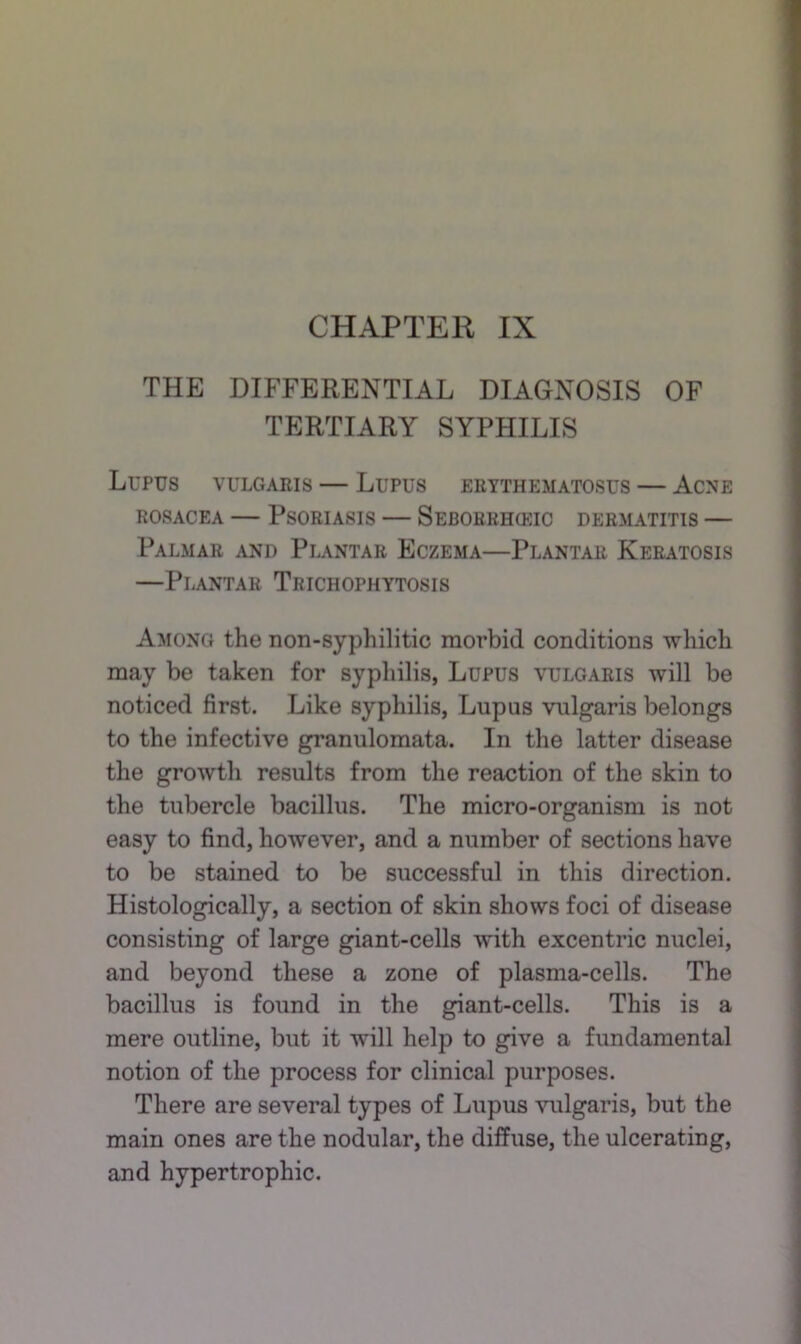 THE DIFFERENTIAL DIAGNOSIS OF TERTIARY SYPHILIS Lupus vulgaris — Lupus erythematosus — Acne ROSACEA — Psoriasis — Seborrhceic dermatitis — Palmar and Plantar Eczema—Plantar Keratosis —Plantar Trichophytosis Among the non-syphilitic morbid conditions which may be taken for syphilis, Lupus vulgaris will be noticed first. Like syphilis, Lupus vulgaris belongs to the infective granulomata. In the latter disease the growth results from the reaction of the skin to the tubercle bacillus. The micro-organism is not easy to find, however, and a number of sections have to be stained to be successful in this direction. Histologically, a section of skin shows foci of disease consisting of large giant-cells with excentric nuclei, and beyond these a zone of plasma-cells. The bacillus is found in the giant-cells. This is a mere outline, but it will help to give a fundamental notion of the process for clinical purposes. There are several types of Lupus vulgaris, but the main ones are the nodular, the diffuse, the ulcerating, and hypertrophic.