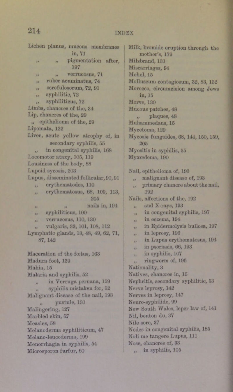 INDEX Lichen planus, mucous membranes in, 71 I. „ pijrmentation after, 197 » „ verrucosus, 71 „ ruber ocuminatus, 74 „ sorofulosorum, 72, 91 „ syphilitic, 72 „ syphiliticus, 72 Limbs, chancres of tlio, 34 Lip, chancres of the, 29 „ epithelioma of the, 29 Lipomata, 122 Liver, acute yellow atrophy of, in secondary syphilis, 65 „ in conj^nital syphilis, 108 Locomotor ataxy, 105, 119 liOUsinesH of the bo<ly, 88 Lupoid sycosis, 203 Lupus, disseminated follicular, 90,91 „ erythematodes, 110 „ erythematosus, 68, 109, 113, { 205 1 „ „ noils in, 19-1 | „ syphiliticus, 100 ! „ verrucosus, 110, 130 „ vulgaris, 33, 101, 108, 112 I Lymphatic glands, 13, 48, 49, 62, 71, j 87, 142 Maceration of the ftctus, 103 Madura foot, 129 Mahia, 16 Malaria and syphilis, 52 i „ in Verruga peruana, 159 „ syphilis mistaken for, 62 Malignant disease of the nail, 193 ,, pustule, 131 ' Malingering, 127 Marbled skin, 5.7 Measles, 68 Melanoderma syphiliticum, 47 Melono-leucodorma, 199 Menorrhagia in syphilis, 64 Microsporon furfur, 60 i I Milk, bromide eruption through the mother’s, 179 I Milzbrand, 131 ’ Miscarriages, 9-1 ‘ Mohel, 16 I Mfdlusciun contagiosum, 32, 83, 132 Morocco, circumcision among Jews in, 15 Morve, 130 Mucous patches, 48 „ plaques, 48 Muliammedans, 15 Mycetoma, 129 Mycosis fimgoides, 08, 14-i, 150, 159, 206 Myositis in syphilis, 66 Myxondema, 190 Nail, epithelioma of, 193 „ malignant disease of, 193 „ primary chancre about the nail, 192 Nails, ulTections of the, 192 „ and X-rays, 193 „ in congenital syphilis, 197 „ in eczema, 194 „ in Epidermolysis bullosa, 197 „ in leprosy, 190 „ in Lupus erythematosus, 194 „ in psoriasis, 00, 193 „ in syphilis, 107 „ ringworm of, 190 Nationality, 3 Natives, chancres in, 15 Nephritis, secondary syphilitic, 53 Nerve leprosy, 142 Nerves in leprosy, 147 Neuro-syphilido, 99 Now South Wolos, leper law of, 141 Nil, bouton du, 37 Nile sore, 37 Nodes in congenital syphilis, 185 Noli me tangere Lupus, 111 Nose, chancres of, 33 „ in syphilis, 105