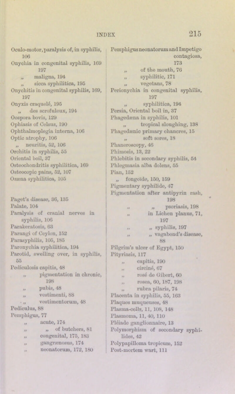 Ociilo-motor, paralysis of, in syphilis, 106 Onychia in congenital syphilis, 169 197 „ maligna, 194 „ sicca syphilitica, 195 Onychitis in congenital syphilis, 169, 197 Onyxis craquelf, 195 „ des scrofuleux, 194 Oospora bovis, 129 Ophiasis of Celsus, 190 Ophthalmoplegia interna, 106 Optic atrophy, 106 „ neuritis, 52, 106 Orchitis in syphilis, 55 Oriental boil, 37 Osteochondritis syphilitica, 169 Osteocopic pains, 52, 107 Oztuna syphilitica, 105 Paget’s disease, 36, 135 Palate, 104 Paralysis of cranial nerves in syphilis, 106 Parakeratosis, 63 Parangi of Ceylon, 152 Parasyphilis, 105, 185 Paronycliia syphilitica, 194 Parotid, swelling over, in syphilis, 55 Poiliculosis capitis, 48 „ pigmentation in chronic, 198 „ pubis, 48 „ vestimenti, 88 . „ vestimentorum, 48 Podiculus, 88 Pemphigus, 77 „ acute, 174 „ „ of butchers, 81 „ congenital, 175, 183 „ gangnenosus, 174 „ neonatorum, 172, 180 Pemphigus neonatorum and Impetigo contagiosa, 173 „ of the mouth, 76 „ syphilitic, 171 „ vegetans, 78 Perionychia in congenital syphilis, 197 „ syphilitica, 194 Persia, Oriental boil in, 37 Phagedoena in syphilis, 101 „ tropical sloughing, 138 Phagedsenic primary chancres, 15 „ soft sores, 18 Phaneroscopy, 46 Phimosis, 13, 22 Phlebitis in secondary syphilis, 54 I Phlegmasia alba dolens, 65 I Pian, 152 „ fongoide, 150, 169 Pigmentary syphilide, 47 I Pigmentation after antipyrin rash, 198 „ psoriasis, 198 in Lichen planus, 71, 197 „ syphilis, 197 „ vagabond’s disease, 88 j Pilgrim’s ulcer of Egypt, 160 ' IMtyriasis, 117 ■ „ capitis, 190 I „ circine, 67 ' „ rose de Gibert, 60 I „ rosea, 60, 187, 198 j „ rubra pilaris, 74 1‘lacenta in syphilis, 55, 163 Plaques muqueuses, 48 Plasma-cells, 11, 108, 148 Plasmoma, 11, 40, 110 Pleiade ganglionnaire, 13 Polymorphism of secondary syphi- lides, 42 Polypapilloma tropicum, 152 Post-mortem wart. 111