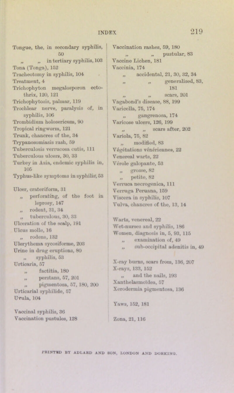 Tongue, the, in secondary syphilis, I 50 „ „ in tertiary syphilis, 103 Tona (Tonga), 152 Tracheotomy in syphilis, 104 Treatment, 4 Trichophyton megalosporon ecto- thrix, 120, 121 Trichophytosis, palmar, 119 Trochlear nerve, paralysis of, in syphilis, 106 Trombidium holosericum, 90 Tropical ringworm, 121 Trunk, chancres of the, 34 Trypanosomiasis rash, 59 Tuberculosis verrucosa cutis. 111 Tuberculous ulcers, 30, 33 Turkey in Asia, endemic syphilis in, 105 Typhus-like symptoms in syphilis, 63 Ulcer, crateriform, 31 „ perforating, of the foot in leprosy, 147 „ rodent, 31. :14 „ tuberculous, 30, 33 Ulceration of the scalp, 191 Ulcus molle, 10 „ rodens, 132 Ulerythema sycosiforme, 203 Urine in drug eruptions, 80 „ syphilis, 63 Urticaria, 57 „ factitia, ISO „ perstans, 67, 201 „ pigmentosa, 67, 180, 200 Urticarial syphilide, 67 Uvula, 104 Vaccinal syphilis, 36 Vaccination pustules, 128 Vaccination rashes, 59, 180 „ „ pustular, 83 Vaccine Lichen, 181 Vaccinia, 174 „ accidental, 21, 30, 32, 34 „ „ generalised, 83, 181 „ „ scars, 201 I Vagabond’s disease, 88, 199 I Varicella, 75, 174 „ gangrenosa, 174 Varicose ulcers, 126, 199 „ „ scars after, 202 , Variola, 76. 82 „ modified, 83 Vegetations veneriounes, 22 Venereal warts, 22 Verole galopante, 63 ., grosse, 82 „ petite, 82 Verruca necrogenica. 111 Verruga Peruana, 159 Viscera in syphilis, 107 Vulva, chancres of the, 13, 14 Warts, venereal, 22 Wet-nurses and syphilis, 186 Women, diagnosis in, 6, 93, 115 „ examination of, 49 „ sub-occipital adenitis in, 49 X-ray bums, scars from, 136, 207 X-rays, 133, 152 „ and the nails, 193 XanthelasmoTdea. 67 Xerodermia pigmentosa, 136 Yaws, 152, 181 Zona, 21, 116 FRINTW) BT ADLARD AND SON, LONDON AND DORKING.