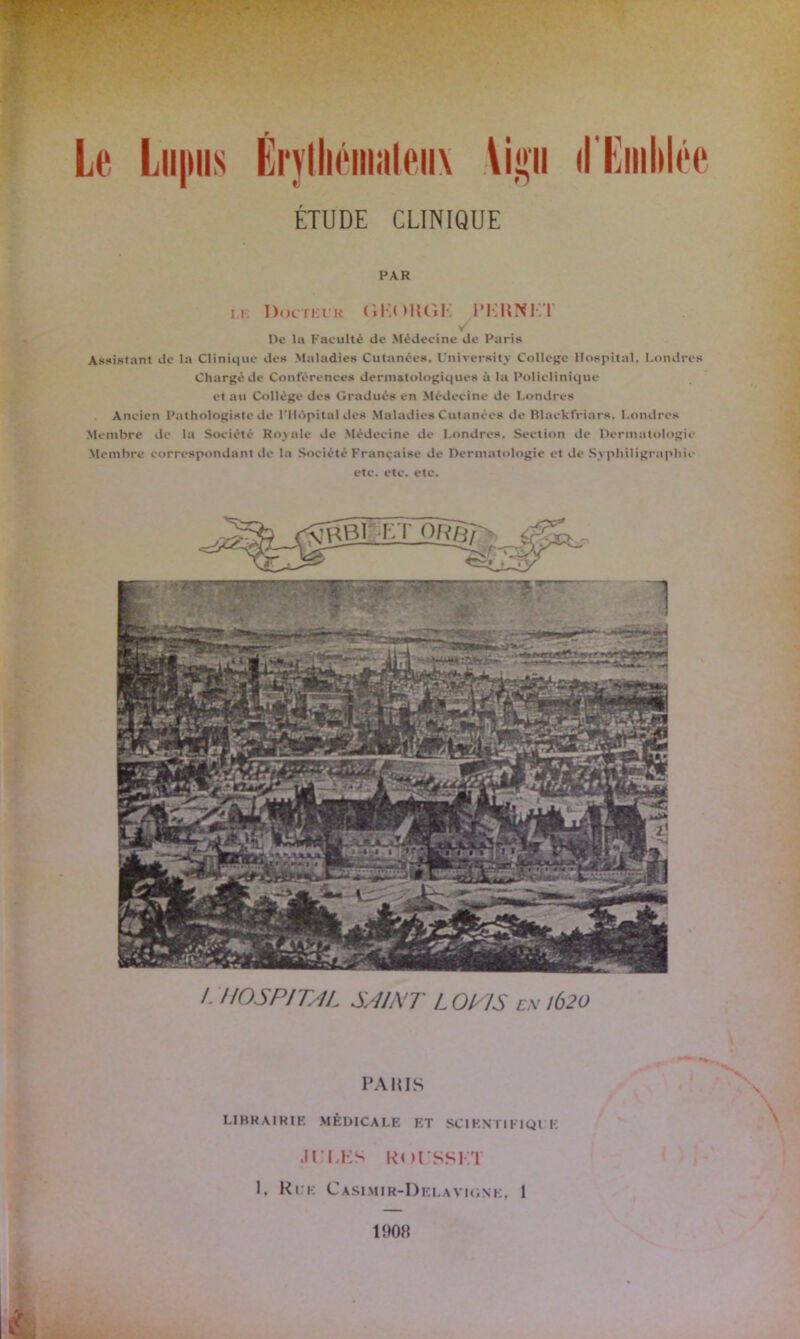 t) Le Lii|iiis Erythémateux \ii»n il'Emblée ÉTUDE CLINIQUE PAR i.k Docteur (iKOKGK 1* K H NKT De la Faculté de Médecine de Paris Assistant de la Clinique des Maladies Cutanées, Universitv College Hospital, Londres Chargé de Conférences dermatologiques à la Policlinique et au Collège des Gradués en Médecine de Londres Aneien Pathologiste de l’Hôpital des Maladies Cutanées de Blaekfriars, Londres Membre de la Société Royale de Médecine de Londres. Section de Dermatologie Membre correspondant de la Société Française de Dermatologie et de Syphiligraphie etc. etc. etc. \^Bi-eî~ô177^ /. HOSPITAL SAINT L 0T1S ex !Ô2ü PA lus LIHRA1RIK MÉDICALE ET SCIENTIFIQUE .ll’LKS Rol/SSKT K Rue Casimir-Delavigne, 1 1908