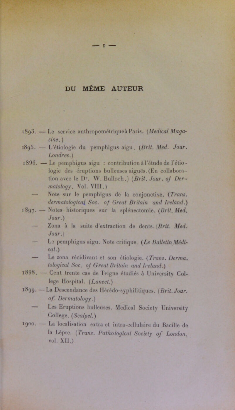 DU MÊME AUTEUR 1893. —Le service anthropométriqueà Paris. (Medical Maga- zine . ) 1890. — L’étiologie du peinphigus aigu. (Brit. Med. Jour. Londres.) 1896. —Le peinphigus aigu : contribution à l'élude de l’étio- logie des éruptions bulleuses aiguës. (En collabora- tion avec le I>. YY. Bulloch.) (Brit. Jour, oj Der- matology. Vol. VIII. ) — Note sur le pcmphigus de la conjonctive. (Trans. dermatological Soc. of Gréai Brilain and lreland.) 1897. — Notes historiques sur la splénectomie. (Brit. Med. Jour.) — Zona à la suite d’extraction de dents. (Brit. Med. Jour.) — Le peinphigus aigu. Note critique. (Le Bulletin Médi- cal.) — Le zona récidivant et son étiologie. (Trans. Dcrma. tological Soc. oj Clreat Brilain and lreland.) 1898. — Cent trente cas de Teigne étudiés à University Col- lege Hospital. (Lancet.) *899. —La Descendance des Hérédo-syphilitiques. (Brit. Jour, of. Üermatology.) Les Eruptions bulleuses. Medical Society University College. (Scalpel.) 1900. La localisation extra et intra-cellulaire du Bacille de la Lèpre. (Trans. Pathological Society of London, vol. XII.)