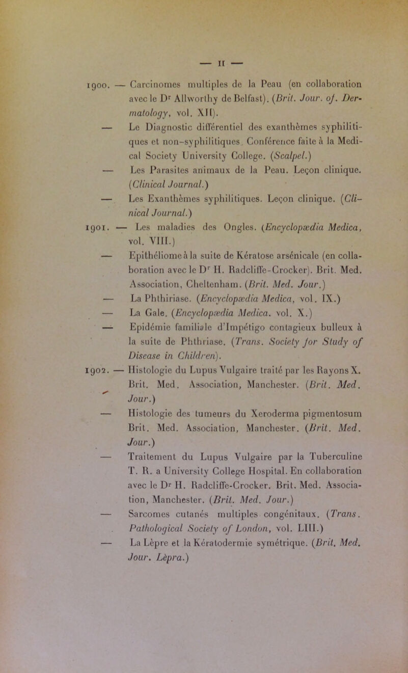 H 1900. — Carcinomes multiples de la Peau (en collaboration avec le Dr AUwortliy de Belfast). [Bril. Jour. oj. Der- rnatology, vol. XH). — Le Diagnostic différentiel des exanthèmes syphiliti- ques et non-syphilitiques Conférence faite à la Medi- cal Society Universily College. (Scalpel.) — Les Parasites animaux de la Peau. Leçon clinique. (Clinical Journal.) — Les Exanthèmes syphilitiques. Leçon clinique. (Cli- nical Journal.) 1901. — Les maladies des Ongles. (Encyclopædia Medica, vol. VIII.) — Epithéliomeà la suite de Kératose arsénicale (en colla- boration avec le D' IL RadclilTe-C rocker). Brit. Med. Association, Cheltenham. (Brit. Med. Jour.) — La Phlhiriase. (Encyclopædia Medica, vol. IX.) — La Gale. (Encyclopædia Medica. vol. X.) — Epidémie familiale d’impétigo contagieux bulleux à la suite de Phthriase. ('Brans. Society Jor Sludy of Disease in Children). 1902. — Histologie du Lupus Vulgaire traité par les Bayons X. Brit. Med. Association, Manchester. (Brit. Med. Jour.) — Histologie des tumeurs du Xeroderma pigmenlosum Brit. Med. Association, Manchester. (Brit. Med. Jour.) — Traitement du Lupus Vulgaire par la Tuberculine T. 1\. a Universily College Hospital. E11 collaboration avec le Dr II. Radcliffe-Crocker. Brit. Med. Associa- tion, Manchester. (Brit. Med. Jour.) — Sarcomes cutanés multiples congénitaux. (Trans. Pathological Society of London, vol. LIII.) — La Lèpre et la Kératodermie symétrique. (Brit. Med. Jour. Lèpra.)