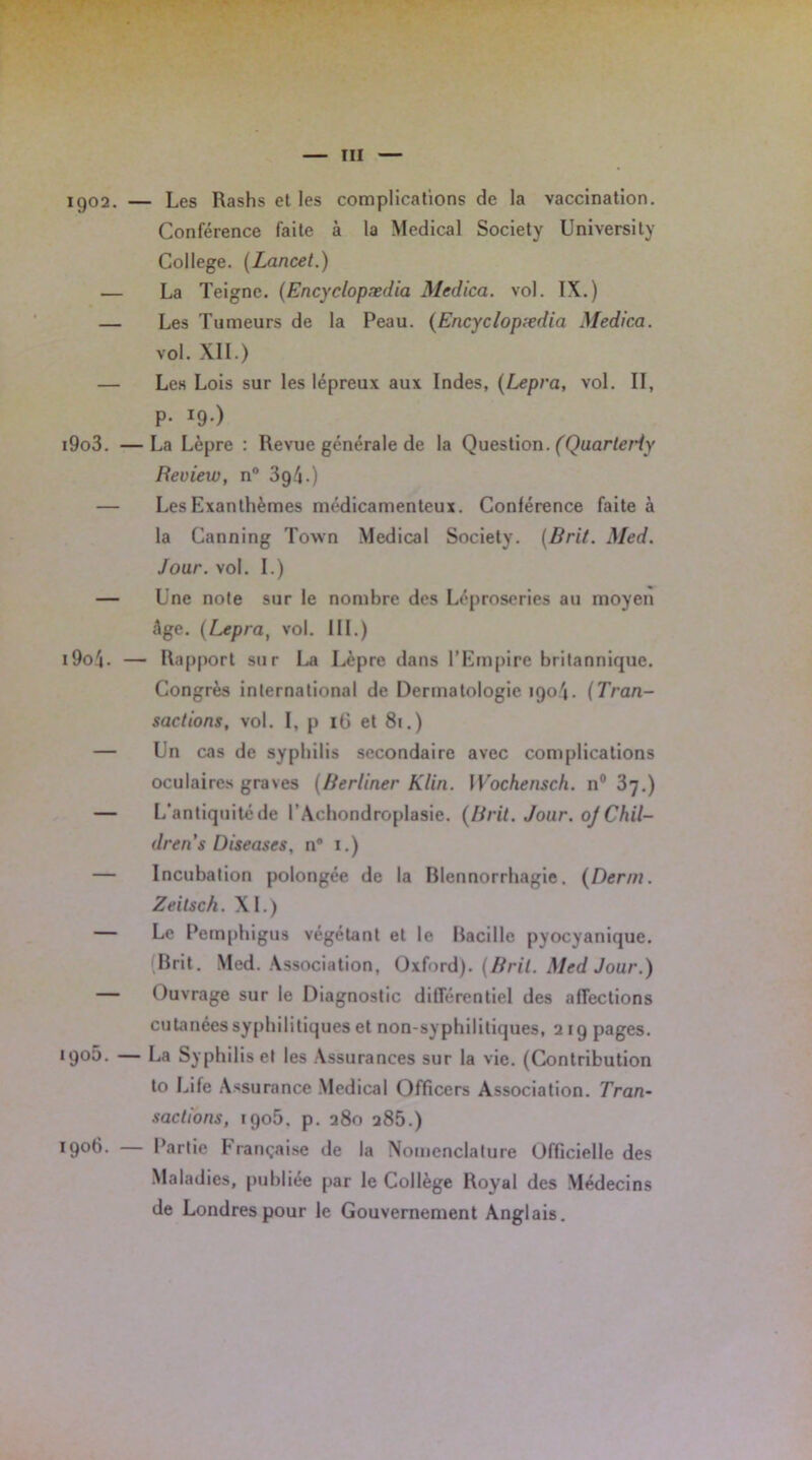 iQ02. — Les Rashs et les complications de la vaccination. Conférence faite à la Medical Society University College. (Lancet.) — La Teigne. (Encyclopædia Med ica. vol. IX.) — Les Tumeurs de la Peau. (Encyclopædia Medica. vol. XII.) — Les Lois sur les lépreux aux Indes, (Lepra, vol. II, P- !9-) i9o3. —La Lèpre : Revue générale de la Question. (Quarteriy Review, n° 3g4.) — Les Exanthèmes médicamenteux. Conférence faite à la Canning Town Medical Society. (Brit. Med. Jour. vol. I.) — Une note sur le nombre des Léproseries au moyen âge. (Lepra, vol. III.) i9oâ- — Rapport sur La Lèpre dans l’Empire britannique. Congrès international de Dermatologie îgo'j. (Tran- sactions, vol. I, p 16 et 81.) — Un cas de syphilis secondaire avec complications oculaires graves (Rerliner Klin. IVochensch. n° 37.) — L’antiquité de l’Achondroplasie. (lirit. Jour. ojChil- drens Diseuses, n° 1.) — Incubation polongée de la Blennorrhagie. (Demi. Zeitsch. XL) — Le Pemphigus végétant et le Bacille pyocyanique. (Brit. Med. Association, Oxford). (Brit. Med Jour.) — Ouvrage sur le Diagnostic différentiel des affections cutanées syphilitiques et non-syphilitiques, 219 pages. igoô. — La Syphilis et les Assurances sur la vie. (Contribution to Life Assurance Medical Officers Association. Tran- sactions, 1906. p. 280 285.) ïgoh. Partie Française de la Nomenclature Officielle des Maladies, publiée par le Collège Royal des Médecins de Londres pour le Gouvernement Anglais.