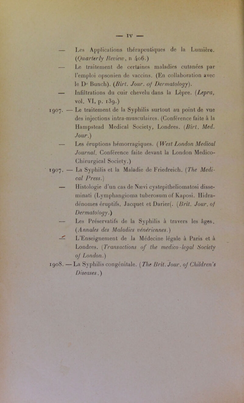— Los Applications thérapeutiques de la Lumière. (Quarterly Beview, n bob.) Le traitement de certaines maladies cutanées par l’emploi opsonien de vaccins. (En collaboration avec le L)r Punch). (Birt. Jour, of Dcrmatology). — Infiltrations du cuir chevelu dans la Lèpre. (Lepra, vol. VI, p. i3g.) 1907. — Le traitement de la Syphilis surtout au point de vue des injections intra-musculaires. (Conférence faite à la Iiampstead Medical Society, Londres. (Birt. Med. Jour.) — Les éruptions hémorragiques. (West London Medical Journal. Conférence faite devant la London Médico- Chirurgical Society.) 1907. — La Syphilis et la Maladie de Friedreich. (The Medi- cal Press.) — Histologie d’un cas de Nævi cystepilheliomatosi dissé- minai (Lymphangioma tuberosum of Kaposi. Ilidra- dénomes éruptifs. Jacquet et Daricr(. (B rit. Jour. 0/ Dcrmatology.) — Les Préservatifs de la Syphilis à travers les âges. (Annales des Maladies vénériennes.) — L’Enseignement de la Médecine légale à Paris et à Londres. (Transactions of llie medico-legal Sociely oj London.) 1908. —La Syphilis congénitale. (The Urit.Jour. oj Children’s Discases. )