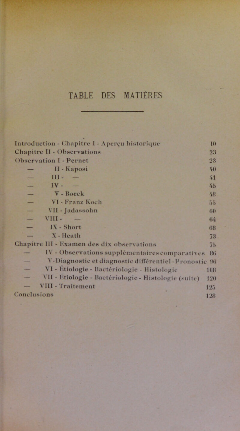 TABLE DES MATIERES Introduction - Chapitre I - Aperçu historique 10 Chapitre II - Observations 23 Observation I - Pernet 23 — Il-Kaposi 40 III- — 41 — IV - — 45 — V - Boeck — VI - Franz Koch — VII - Jadassohn — VIII- — — IX - Short — X - Heath Chapitre III - Kxamen des dix observations — I\ - Observations supplémentaires comparative V-Diagnostic et diagnostic dillerenticl -Pronost VI - Ktiologie- Bactériologie - Histologie VII - Ktiologie - Bactériologie- Histologie (suite) — VIII - Traitement Conclusions 43 55 00 «4 03 73 75 s 30 ic ilO 103 120 125 123