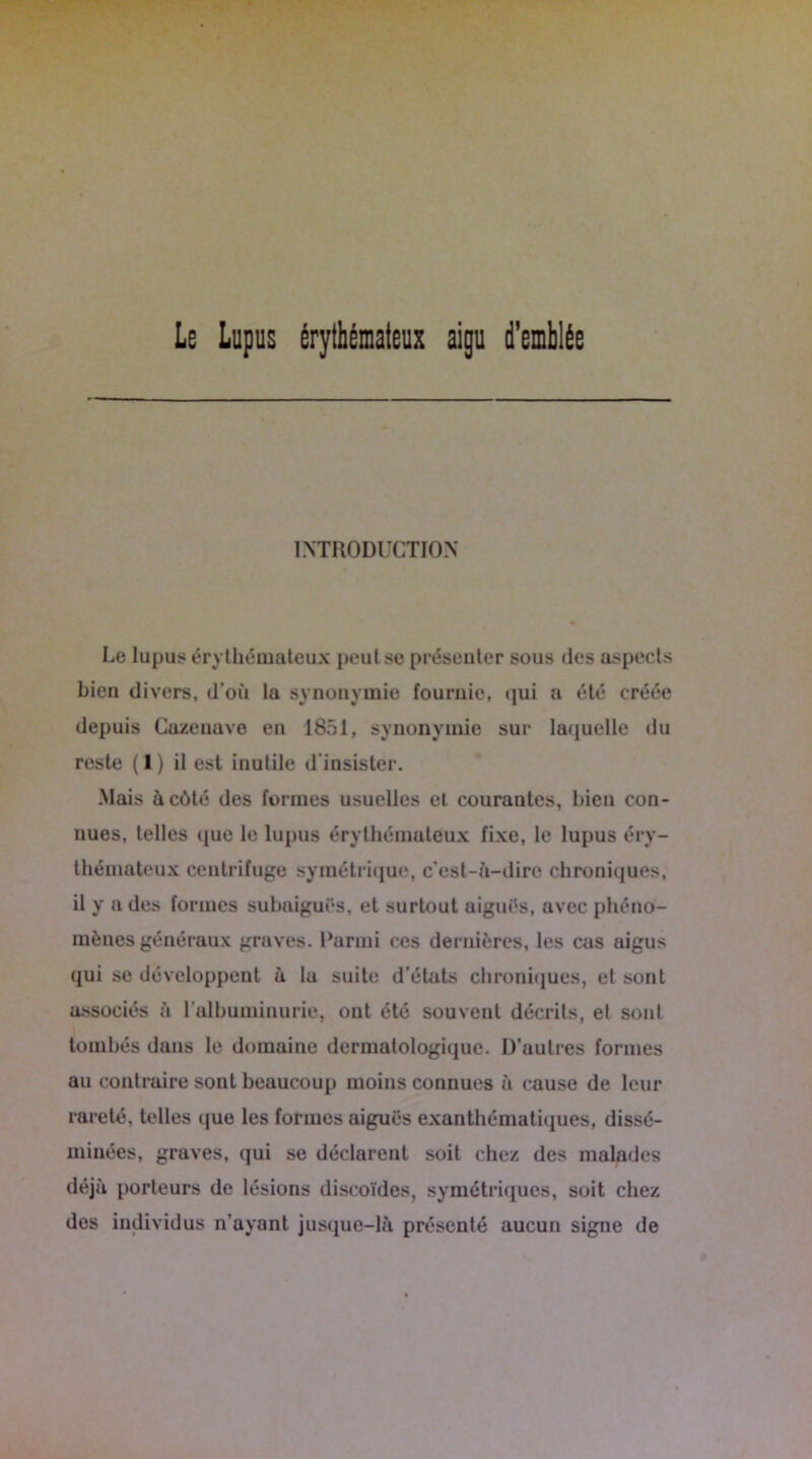 Le Lupus érythémateux aigu d'emblée INTRODUCTION Le lupus érythémateux peut se présenter sous des aspects bien divers, d'où la synonymie fournie, qui a été créée depuis Cazenave en 1851, synonymie sur laquelle du reste (1) il est inutile d insister. Mais à côté des formes usuelles et courantes, bien con- nues, telles que le lupus érythémateux fixe, le lupus éry- thémateux centrifuge symétrique, c’est-à-dire chroniques, il y a des formes subaiguës, et surtout aiguës, avec phéno- mènes généraux graves. Parmi ces dernières, les cas aigus qui se développent à la suite d’états chroniques, et sont associés à l'albuminurie, ont été souvent décrits, et sont tombés dans le domaine dermatologique. D’autres formes au contraire sont beaucoup moins connues à cause de leur rareté, telles que les formes aiguës exanthématiques, dissé- minées, graves, qui se déclarent soit chez des malades déjà porteurs de lésions discoïdes, symétriques, soit chez des individus n’ayant jusque-là présenté aucun signe de