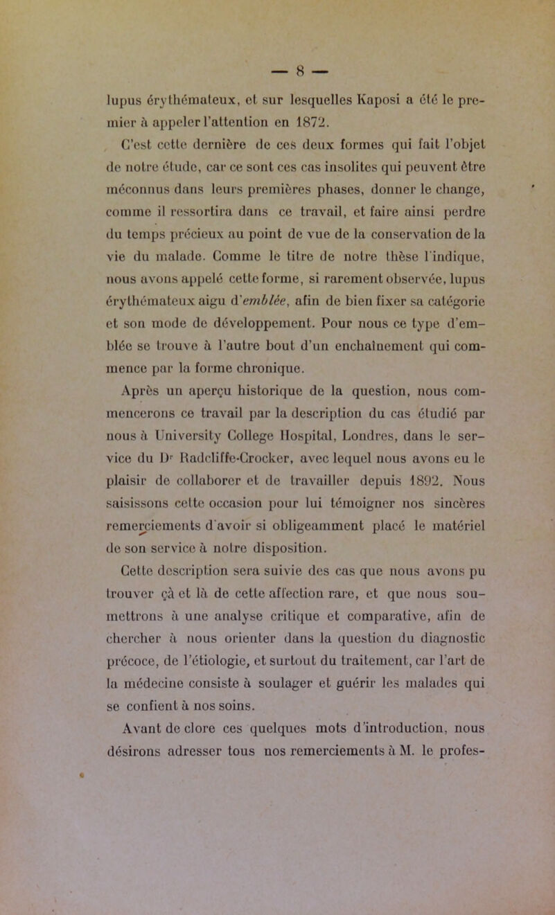 lupus érythémateux, et sur lesquelles Kaposi a été le pre- mier à appeler l’attention en 1872. C’est cette dernière de ces deux formes qui fait l’objet de notre étude, car ce sont ces cas insolites qui peuvent être méconnus dans leurs premières phases, donner le change, comme il ressortira dans ce travail, et faire ainsi perdre du temps précieux au point de vue de la conservation de la vie du malade. Comme le titre de notre thèse l'indique, nous avons appelé cette forme, si rarement observée, lupus érythémateux aigu (Yemblée, afin de bien fixer sa catégorie et son mode de développement. Pour nous ce type d’em- blée se trouve à l’autre bout d’un enchaînement qui com- mence par la forme chronique. Après un aperçu historique de la question, nous com- mencerons ce travail par la description du cas étudié par nous à University College Hospital, Londres, dans le ser- vice du l)r Radeliffe-Crocker, avec lequel nous avons eu le plaisir de collaborer et de travailler depuis 1892. Nous saisissons celte occasion pour lui témoigner nos sincères remerciements d'avoir si obligeamment placé le matériel de son service à notre disposition. Cette description sera suivie des cas que nous avons pu trouver çà et là de cette affection rare, et que nous sou- mettrons à une analyse critique et comparative, afin de chercher à nous orienter dans la question du diagnostic précoce, de l’étiologie, et surtout du traitement, car l’art de la médecine consiste à soulager et guérir les malades qui se confient à nos soins. Avant de clore ces quelques mots d’introduction, nous désirons adresser tous uos remerciements à M. le profes-